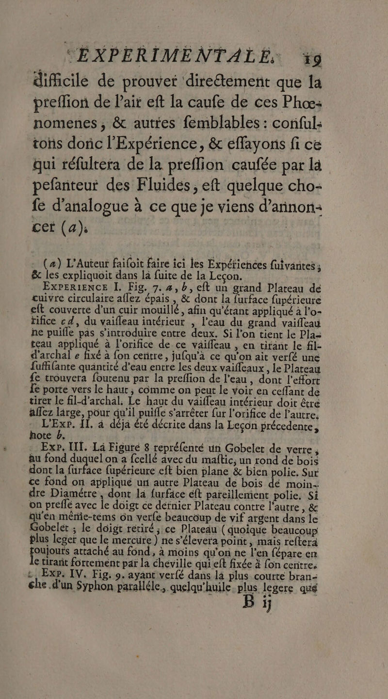 diicile de prouver direétement que Îa pteflion de Pair eft la caufe de ces Phæ: nomenes , &amp; autres femblables : conful: tohs doric l’Expérience, &amp; effayons fi ce qui réfultera de la preffion caufée par la pefanteur des Fluidés, eft quelque cho- fe d'analogue à ce que je viens d’arnon: cer (a) | (#) L'Auteur faifoit faire ici les Expériences fuivantes ; &amp; les expliquoit dans là fuite de la Leçon. ExPERIENCE I. Fig. 7. #,b, eft un grand Plateau de cuivre circulaire aflez épais , &amp; dont la furface fupérieure eft couverte d’un cuir mouillé, afin qu'étant appliqué à l'o- rifice cd, du vaifleau intérieur , l’eau du grand vaiffeau he puifle pas s’introduire entre deux. Si l'on tient le Pla= teau appliqué à l’orifice de ce vaifleau , en tirant le fil- d'archal e fixé à fon centre, jufqu'à ce qu'on ait verfé une fuffiante quantité d’eau entre les deux vaifleaux , le Plateau fe trouvera foutenu par la preflion de l’eau, dont l'effort fe porte vers le haur ; comme on peut le voir en ceffant de tirer le fil-d’archal. Le haut du vaiffeau intérieur doit être affez large, pour qu’il puifle s'arrêter fur l’orifice de l’autre. Hs. IT, à déja été décrite dans la Leçon précedente, hote 4. . Exp. IT. Là Figure 8 repréfenté un Gobelet de verre, au fond duquel on a fcellé avec du maftic, un rond de bois dont la furface fupérieure eft bien plane &amp; bien polie, Sur ce fond on appliqué uni autre Plateau de bois dé moin. dre Diamétre , dont là furface eft pareillement polie, Si on preflé avec le doigt ce défnier Plateau contre l'autre , &amp; qu'én mêre-téems ôn verfé beaucoup de vif argent dans le Gobelet ; le doigt rétiré ; ce Plateau ( quoique beaucoup plus leger que le mercure ) ne s’élevera poirit, mais reftera jouonts attaché au fond, à moins qu'on ne l'en fépare en € tirant fortement par la chéville qui eft fixée à fon cenitre. Exp. IV. Fig. 9. ayant verfé dans la plus courte bran- che d'un Syphon paralléle,. quelqu'huile. plus legere qué B ÿ