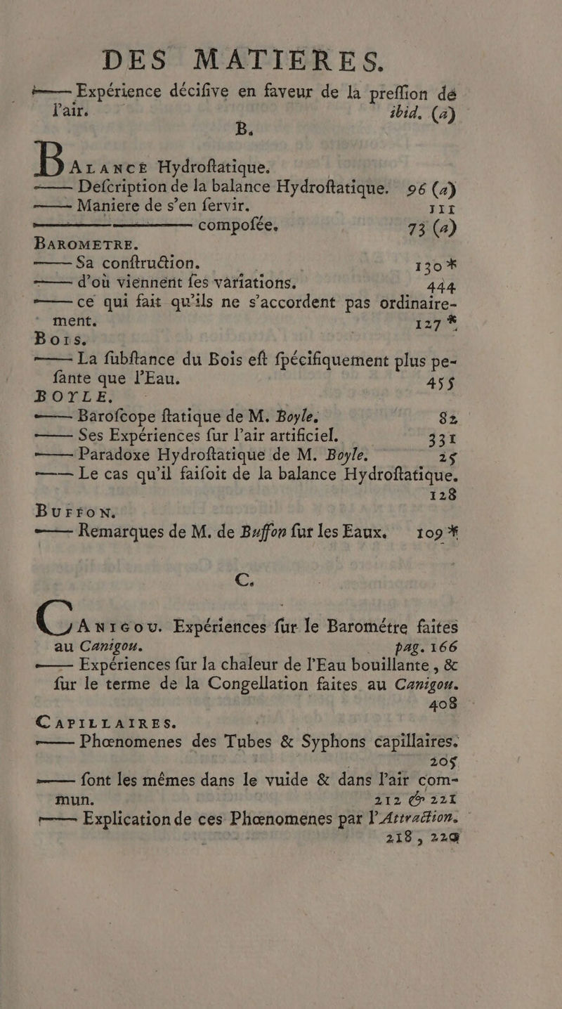 i—— Expérience décifive en faveur de la preffion dé Pair. à ibid, (a) B ALANcE Hydroftatique. Defcription de la balance Hydroftatique. 96 (4) ——— Maniere de s’en fervir. JIï - compofée. 73 (a) BAROMETRE. Sa conftruéion. | 130 * d’où viennent fes variations. 444 —— ce qui fait qu'ils ne s'accordent pas ordinaire- ment. NE à Bors. La füubftance du Bois eft fpécifiquement plus pe- fante que l'Eau. 45$ ROLE; —— Barofcope ftatique de M. Boyle. 82 Ses Expériences fur l’air artificiel. 331 ——— Paradoxe Hydroftatique de M. Boyle. 2$ —— Le cas qu’il faifoit de la balance Hydroftatique. 128 Burfon. —— Remarques de M. de Buffon fur les Eaux. 109 *# C. C Anréou. Expériences fur le Barométre faites au Canigou. pag. 166 — Expériences fur la chaleur de l'Eau bouillante , & fur le terme de la Congellation faites au Canigou. 408 CAPILLAIRES. —— Phœnomenes des Tabes & Syphons capillaires. 20$ font les mêmes dans le vuide & dans l'air com- mun. 212 @ 221 r—— Explication de ces Phœnomenes par l'Artraition. 218 , 229