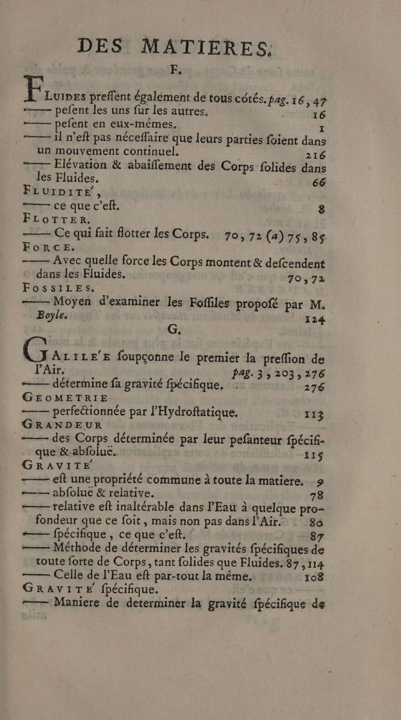 F. Fion preflent également de tous côtés. lag. 16,47? ——— pefent les uns fur les autres. 16 ——— pefent en eux-mêmes. 1 il n’eft pas néceflaire que leurs parties foient dans un mouvément continuel. 216 Elévation & abaiflement des Corps folides dans les Fluides. 66 FLUID1TE!, | ce que c’eft. 8 FLOTTER. — Ce qui fait flotter les Corps. 70,72 (4)75,8s ForceE. Avec quelle force les Corps montent & defcendent dans les Fluides, | 70,72 FossiLeEs. —— Moyen d'examiner les Foffiles propofé par M. Boyle, 124 G. G ALILE'E foupçonne le premier la preffion de l'Air. PAZ. 33 203,276 détermine fa gravité fpécifique. : 276 GEOMETRIE —— perfeétionnée par l'Hydroftatique. 113 GRANDEUR des Corps déterminée par leur pefanteur fpécif- que &-abfolue. | 11$ GRAVITE | eft une propriété commune à toute la matiere, 9 abfolue & relative. 78 —— telative eft inaltérable dans l'Eau à quelque pro- fondeur que ce foit , mais non pas dans l'Air. : 86 +—— fpécifique , ce que c’eft. : Méthode de déterminer les gravités fpécifiques de toute forte de Corps, tant folides que Fluides. 87,114 Celle de l'Eau eft par-tout la même. 108 GRAVITE fpécifique. -—— Maniere de determiner la gravité fpécifique de