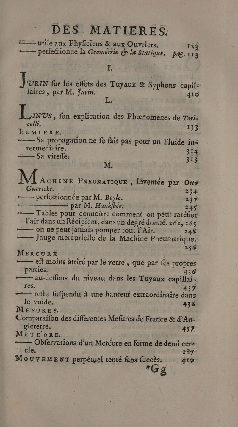 #— utile aux Phyfciens & aux Ouvriers. 123 —— perfeétionne la Géométrie Gr la Statique. pag. à 13 I. LE fur lés efféts des Tuyaux & Syphons capil: laires , par M. fwrin. 410 L. |: es fon explication des Phœnomenes de Tori: cells. | 133 LUMIERE. | Aire Sa propagation ne fe fait pas pour un Fluide in: termediaire. 314 —— Sa viteffe. # ne: + M. M ÂCHINE PNEUMATIQUE , inventée par Orto Guericke. ù 234 —— perfetionnée par M. Boyle. 237 ——————— par M. Haukjfbée. 24$ —— Tables pour connoître comment où peut raréfier l'air dans un Récipient, dans un degré donné. 262, 265 ——— on ne peut jamais pomper tout l’Air. 248 Jauge mercurielle de la Machine Pneumatique. 256 MERCURE mn | —— eft moins attiré par Le verre , que par fes propres parties: +78 436 “— au-deflous du niveau dans les Tuyaux capillai- res. 437 —— refte fufpendu à une hauteuf extraordinaire dans _ le vuide. 43% MESURES. Comparaifon des differentes Mefures de France & d’An-: ‘ gleterré. LE v 457 METE'0oRE.. 2#1@ Obfervations d’un Metéore en formé de demi cer< cle. 187 MouvEMENT perpétuel tenté fans fuccès. 419 *Gg