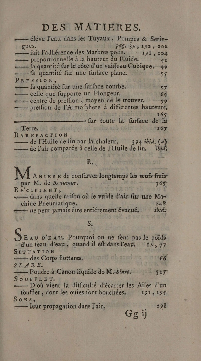 —— éléve l’eau dans les Tuyaux, Pompes & Serin- PAL. 39, 192, 202 M re l'adhérence des Marbres polis. 191 , 204 proportionnelle à la hauteur du Fluide. 41 —— fà quantité fur le côté d’un vaifleau Cubique. 49 fa quantité fur une furface plane. 5 PRESSION, =— fa quantité fur une furface courbe. s7 — celle que fupporte un Plongeur. 64 centre de preflion , moyen de le trouver. s9 — preffion de l’Atmofphere à difierentes hauteurs, 165 ee fur toute la furface de la Terre. b. “167 RAREFACTION de P'Huile de lin par la chaleur. 394 ibid, (a) de l'air comparée à celle de l'Huile de lin. 8 KR. \ M ANTERE de conferver pe per les œufs FE par M. de Reaumur. 365: RE'CIPIENT, dans quelle raifon où le vuide d'air fur une Ma= ” chine Pneumatique. 248 #—— ne peut jamais être entiérement évacué, ibid: S. EAU D'EAU. Pourquoi on ne fent pas le poids d'un feau d’eau, quand il éft dans Peau, 12,77 SITUATION des Corps flottants, rot «il à | 66 s LARE. (Es Poudre à Canon liquide de M.-S/are.. ST SOUFFLET. D'où vient la difficulté d’écarter les Aïles d’un foufflet , dont les oùies font bouchées, 191,19$ Sons, leur propagation dans l'air. 298 Ggÿ