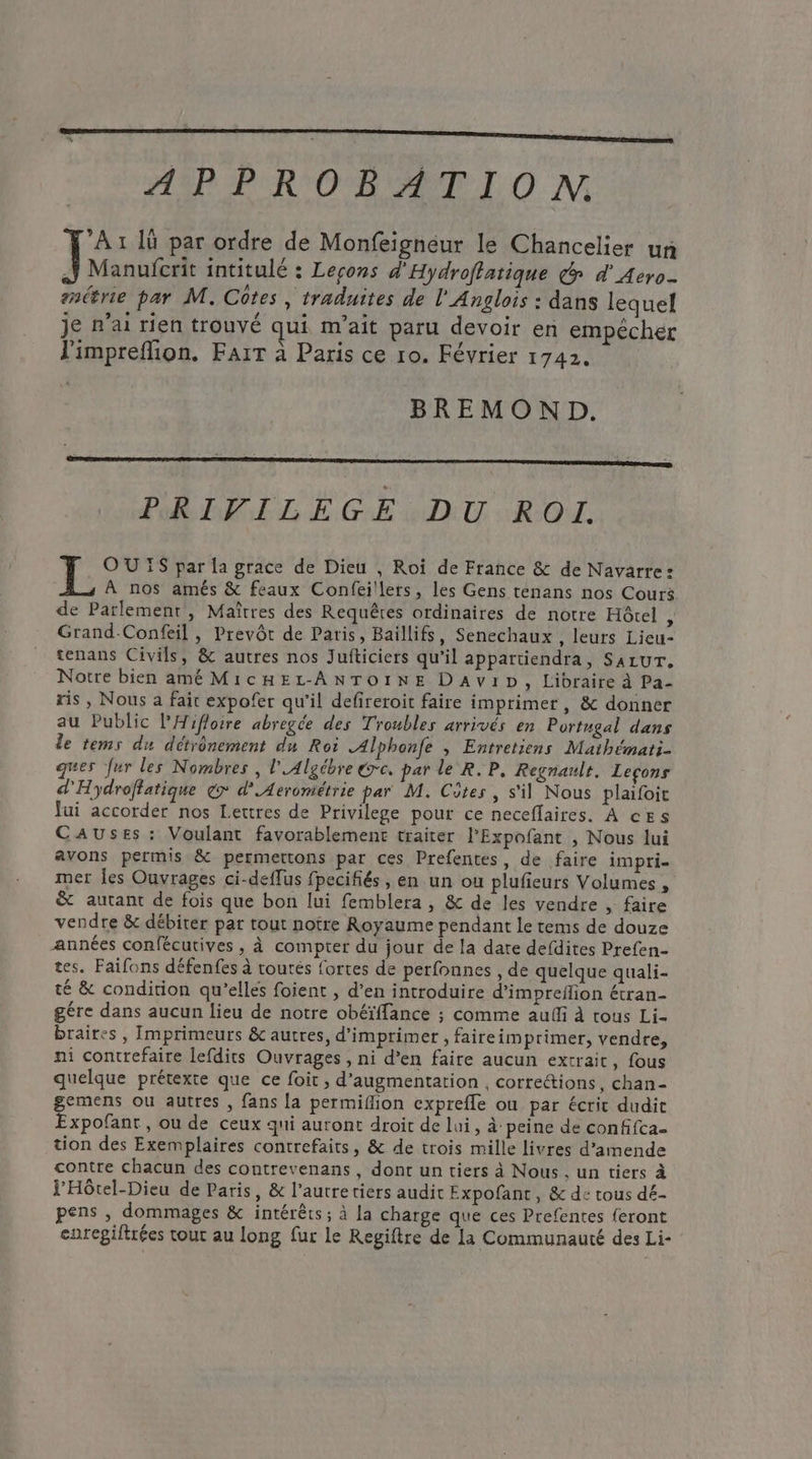 AR PRO MEET ON Fa lü par ordre de Monfeignéur le Chancelier un A Manufcrit intitulé : Leçons d'Hydroffatique & d' Aero série par M. Côtes , traduites de l'Anglois : dans lequel je n'ai rien trouvé qui m’ait paru devoir en empéchér l'impreflion. FarT à Paris ce 10. Février 1742. BREMOND. PEL DE GE GNU RON OU IS par la grace de Dieu | Roi de France & de Navarre: À nos amés & feaux Confeillers, les Gens tenans nos Cours de Parlement, Maîtres des Requêres ordinaires de notre Hôtel , Grand-Confeil , Prevôt de Paris, Baillifs, Senechaux , leurs Lieu- tenans Civils, & autres nos Jufticiers qu’il appartiendra, SazuT, Notre bien amé MicHEL-ANTOINE DAvip, Libraire à Pa- ris , Nous a fait expofer qu'il defireroit faire imprimer, & donner au Public l'Hifloire abregée des Troubles arrivés en Portugal dans le tems du détrônement du Roi Alphonfe ; Entretiens Mathémati- ques fur les Nombres , l'Algébre érc. par le R.P. Regnault. Leçons d'Hydroftatique € d'Aerométrie par M. Côtes, s'il Nous plaifoit fui accorder nos Lettres de Privilege pour ce neceflaires. À ces Causes : Voulant favorablement traiter l'Expofant , Nous lui avons permis & permettons par ces Prefentes, de faire impri- mer les Ouvrages ci-deflus fpecifiés , en un ou plufieurs Volumes , & autant de fois que bon lui femblera , & de les vendre , faire vendre & débirer par tout notre Royaume pendant le tems de douze années confécutives , À compter du jour de la date defdites Prefen- tes. Faifons défenfes à toutes fortes de perfonnes , de quelque quali- té & condition qu’elles foient , d’en introduire d’impreflion étran- gére dans aucun lieu de notre obéïffance ; comme audi à tous Li- braires , Imprimeurs & autres, d'imprimer , faireimprimer, vendre, ni contrefaire lefdits Ouvrages, ni d’en faire aucun extrait , fous quelque prétexte que ce foit , d’augmentation , correétions, chan- gemens ou autres , fans {a permifion cxprefle ou par écrit dudit Expofant, ou de ceux qui auront droit de lui, à peine de confifca- tion des Exemplaires contrefaits, & de trois mille livres d'amende contre chacun des contrevenans , dont un tiers à Nous. un tiers à l’Hôtel-Dieu de Paris, & l’autretiers audit Expofant, & de tous dé- pens , dommages & intérêts ; à la charge que ces Prefentes feront enrepiftrées tout au long fur le Regiftre de la Communauté des Li-