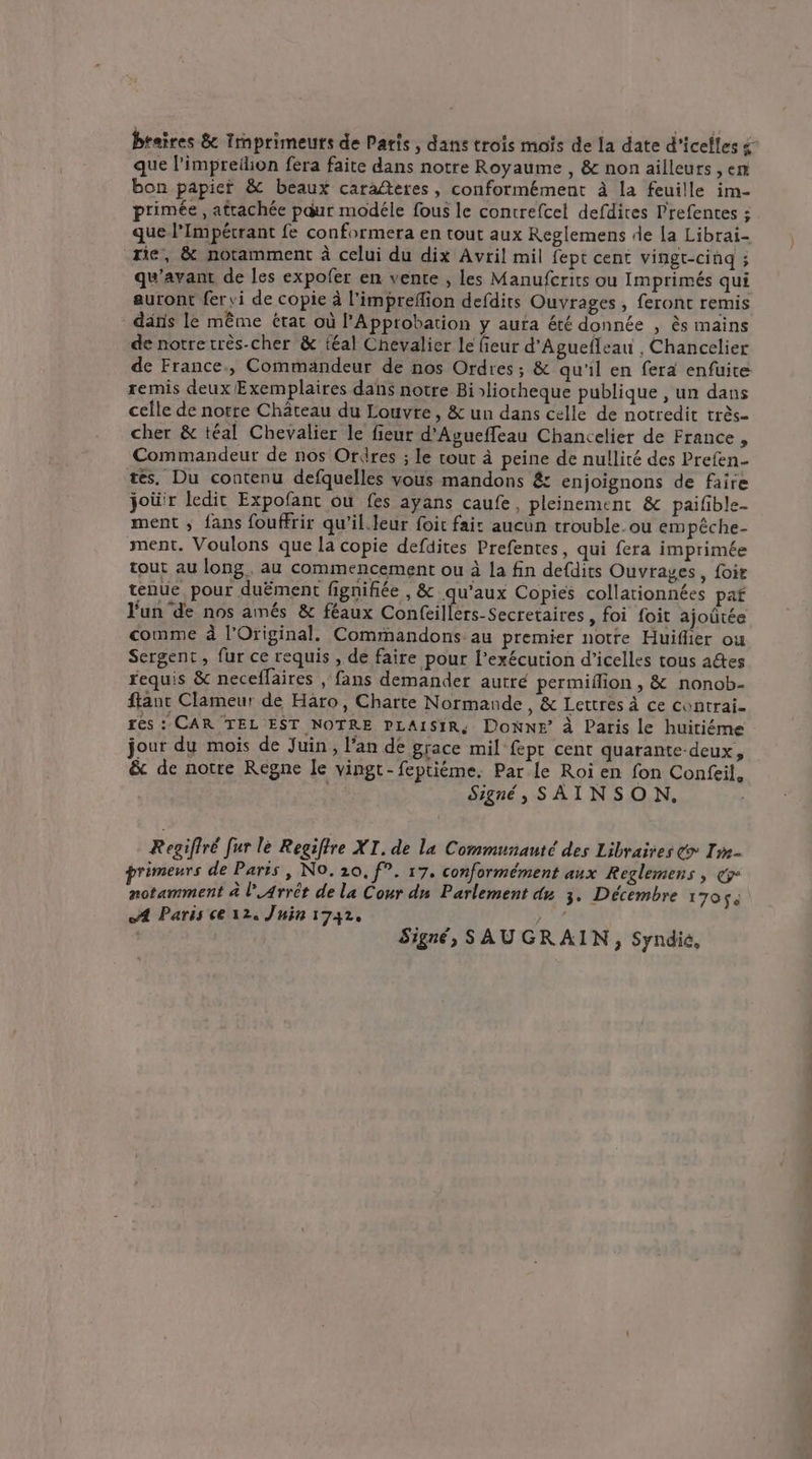 braires & Irnprimeuts de Paris, dans trois moïs de la date d’icelles & que l’impreilion fera faite dans notre Royaume , & non ailleurs , en bon papier & beaux caraéteres, conformément à la feuille im- primée, attachée paur modéle fous le contrefcel defdires Prefentes : que l’Impérrant fe conformera en tout aux Reglemens de la Librai- rie, & notamment à celui du dix Avril mil fept cent vingt-cinq ; qu'avant de les expofer en vente , les Manufcrits ou Imprimés qui auront fer vi de copie à l'impreflion defdits Ouvrages , feront remis dans le même état où l'Approbation y aura été donnée , ès mains de notre très-cher & {éal Chevalier le fieur d'Aguefleau , Chancelier de France., Commandeur de nos Ordres; & qu'il en fera enfuite remis deux Exemplaires dans notre Biliorheque publique , un dans celle de norte Château du Louvre, & un dans celle de notredit très- cher & téal Chevalier le fieur d’Agueffeau Chancelier de France , Commandeur de nos Ordres ; le tour à peine de nullité des Prefen- tes. Du contenu defquelles vous mandons & enjoignons de faire joù'r ledit Expofant ou fes ayans caufe, pleinement & paifble- ment ; fans fouffrir qu'il.leur foit fait aucun trouble. ou empêche- ment. Voulons que la copie defdites Prefentes, qui fera imprimée tout au long. au commencement ou à la fin defdits Ouvrages, foir tenue pour duëment fignifiée , & qu'aux Copies collationnées paf Fun'de nos amés & féaux Confeillers-Secretaires, foi foit ajoûtée comme à l'Original. Commandons au premier notre Huiflier ou Sergent, fur ce requis , de faire pour l’exécution d’icelles tous actes requis & neceflaires , fans demander autre permifion , & nonob- flanc Clameur de Haro, Charte Normande, & Lettres à ce contrai- res : CAR TEL EST NOTRE PLAISIR: DONNE à Paris le huitiéme jour du mois de Juin, l'an de grace mil fepr cent quarante-deux, & de notre Regne le vingt-feptième. Par Le Roi en fon Confeil, Signé, SAINSON. Regifiré fur le Regiffre XI. de la Communauté des Libraires > Im primeurs de Paris, No. 210, f°. 17. conformément aux Reglemens , &° notamment à l’Arrêt de la Cour dn Parlement du 3. Décembre 170$ A Paris ce 124 Juin 17432, PA Signé, SAUGRAIN, Syndic,