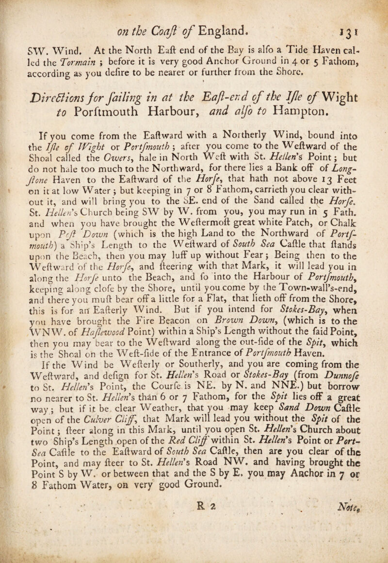 SW. Wind. At the North Eaft end of the Bay is alfo a Tide Haven cal¬ led the Tormain ; before it is very good Anchor Ground in 4 or 5 Fathom? according as you defire to be nearer or further from the Shore. DireEl ions jor Jailing in at the Da ft-end of the Ife of Wight to Porftmouth Harbour, and alfo to Hampton. If you come from the Eaftward with a Northerly Wind, bound into the IJle of Wight or Portfmouth ; after you come to the Weft ward of the Shoal called the Givers, hale in North Weft with St. Heilen's Point; but do not hale too much to the Northward, for there lies a Bank off of Long- Jhne Haven to the E aft ward of the Horfe, that hath not above 13 Feet on it at low Water ; but keeping in 7 or 8 Fathom, carrieth you clear with¬ out it, and will bring you to the SE. end of the Sand called the Horfe. St. He liens Church being SW by W. from you, you may run in 5 Fath* and when you have brought the Weftermoft great white Patch, or Chalk upon Prji Down (which is the high Land to the Northward of PortJ- mouth) a Ship’s Length to the Weft ward of South Sea Caftle that ftahds upon the Beach, then you may luff up without Fear; Being then to the Weft ward of the Horfe, and fleering with that Mark, it will lead you in along the Horfe unto the Beach, and fo into the Harbour of Portfmouth, keeping along clofe by the Shore, until you come by the Town-walPs-end, and there you muft bear off a little for a Flat, that lieth off from the Shore, this is for an Eafterly Wind. But if you intend for Stokes-Bay, when you have brought the Fire Beacon on Brown Down, (which is to the WNW. of Hafewocd Point) within a Ship’s Length without the faid Point, then you may bear to the Weftward along the out-fide of the Spit, which is the Shoal on the Weft-fide of the Entrance of Portfmouth Haven. If the Wind be Wefterly or Southerly, and you are coming from the Weftward, and defign for St. Hellenes Road or Stokes-Bay (from Dunnofe to St. Heller?s Point, the Courfe is NE. by N. and NNE.) but borrow no nearer to St. Hellenes than 6 or 7 Fathom, for the Spit lies off a great way; but if it be clear Weather, that you may keep Sand Down Caftle open of the Culver Cliff.\ that Mark will lead you without the Spit of the Point; fteer along in this Mark, until you open St. Hellenes Church about two Ship’s Length open of the Red Cliff' within St. Hellenes Point or Port- Sea Caftle to the Eaftward of South Sea Caftle, then are you clear of the Point, and may fteer to St. Heller?s Road NW, and having brought the Point S by W. or between that and the S by E. you may Anchor in 7 or 8 Fathom Water, on very good Ground.