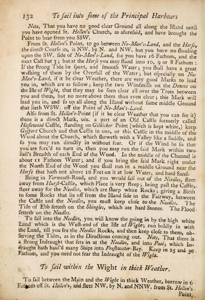 Note, That you have no good clear Ground all along the Ifland until you have opened St. Hellenes Church, as aforefaid, and have brought the Point to bear from you SSW. From St. Hellen’s Point, to go between No-Man's-Land^ and the HorfeT thediredt Courfe in, is NW. by N. and NW. but you have no fhoalmg upon the SW. fide of No-Man's-Land, for you have 16 Fathom, and the next Caftbut 3 ; but at the Horfe you may ftand into 10, 9 or 8 Fathom : If the ftrong Tide be fpent, and fmooth Water; you fhali have a great wafhing of them by the Overfall of the Water; but efpecially on No- Mai? s-Land, if it be clear Weather, there are very good Marks to lead you in, which are as follow; keep the two Windmills on the Downs on the Ifle of Wight, that they may be feen clear all over the Trees between you and them, but no more above them than even clear; this Mark will lead you in, and fo up all along the Ifland without fome middle Ground that lieth WSW. off the Point of No-Man's-Land. Alfo from St. Hellens-Point (if it be clear Weather that you can fee it) there is a dire£l Mark, viz. a part of an Old Caftle formerly called Hajlewood Caftle, Handing onGilkicker Point (which is kept white,) keep Gcfport Church and that Caftle in one, or this Caftle in the middle of the Wood about the Church, which fheweth with a Valley like a Saddle, and fo you may run diredlly in without fear. Or if the Wind be fo’ that you are forc’d to turn in, then you may run the Paid Mark within two Sail’s Breadth of each End of the Wood. In the middle of the Channel is about 11 Fathom Water;, and if you bring the faid Mark, right under the North End of the Wood you fhali run in a middle Ground near the Horfe that hath not above 10 Feeton it at low Water, and hard Sand. Being in Yarmouth-Road, and you would fail out of the Needles fleer away from Lfor/?-Caftle, which Place is very fteep ; being paft the Caftle fleer away for the Needles> which are fharp white Rocks; giving a Birth to fome Rocks that lie off from the Ifland fide in the Fairwaybetween the Caftle and the Needles, you mull keep clofe to' the Needles. The Tide of Ebb fetteth on the Shingles, which are hard Stones. The Floods fetteth on the Needles. To fail into the Needles, you will know the going in by the hieh whifp Land' which is the Weft-end of the Iflc oiWight\ run boldly in with ihe Land, till you fee the Needles Rocks, and then keep clofe to them ob¬ serving the Tides, as in the Directions coming out. Note, That there is a ftrong Indraught that fets in at the Needles, and into /W; which In¬ draught hath haul’d many Ships into FreJhwaUr-Bay. Keep in 25 and Fathom, and you need not fear the Indraught of the JVigiot% ° ^ To fail within the Wight in thick Weather. To fail between the Main and the Wight in thick Weather, borrow in A ■ Fatjem off St, Hellen's, and fleer NW, by N, and NNW. from St. Hc/kn’s Point,,,