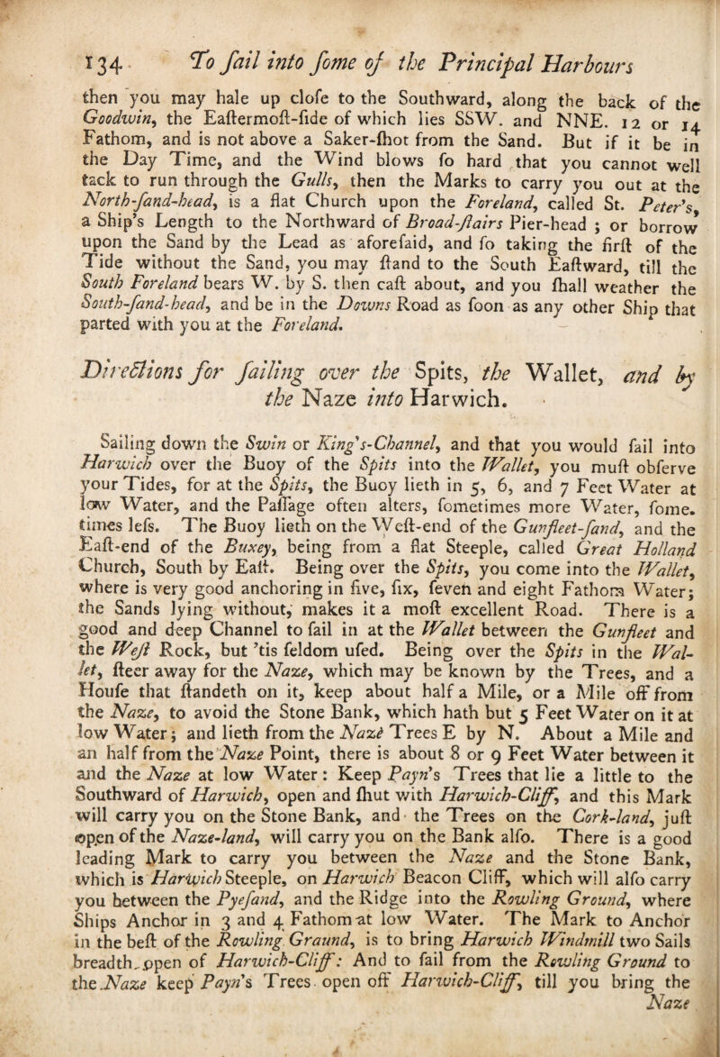 then you may hale up clofe to the Southward, along the back of the Goodzuin, the Eaftermoft-fide of which lies SSW. and NNE. 12 or 14 Fathom, and is not above a Saker-fhot from the Sand. But if it be in the Day Time, and the Wind blows fo hard that you cannot well tack to run through the Gulls, then the Marks to carry you out at the North-fand-head, is a flat Church upon the Foreland, called St. Peter's a Ship’s Length to the Northward of Broad-Jlairs Pier-head ; or borrow upon the Sand by the Lead as aforefaid, and fo taking the flrft of the Tide without the Sand, you may {land to the South Eaftward, till the South Foreland bears W. by S. then caft about, and you fhall weather the South-fand-head, and be in the Dozuns Road as foon as any other Ship that parted with you at the Foreland. - Directions for failing over the Spits, the Wallet, and by the Naze into Harwich. Sailing down the Sunn or King s-Channel, and that you would fail into Harwich over the Buoy of the Spits into the Wallet, you mu ft obferve your Tides, for at the Spits, the Buoy lieth in 5, 6, and 7 Feet Water at low Water, and the Paflage often alters, fometimes more Water, fome. times lefs. The Buoy lieth on the Weft-end of the Gunfleet-fand, and the Eaft-end of the Buxey, being from a flat Steeple, called Great Holland Church, South by Eaft. Being over the Spits, you come into the Wallet, where is very good anchoring in five, fix, feven and eight Fathom Water; the Sands lying without, makes it a moft excellent Road. There is a good and deep Channel to fail in at the Wallet between the Gunfleet and the Wejl Rock, but ’tis feldom ufed. Being over the Spits in the Wal¬ let, fteer away for the Naze, which may be known by the Trees, and a Houfe that ftandeth on it, keep about half a Mile, or a Mile off from the Naze, to avoid the Stone Bank, which hath but 5 Feet Water on it at low Water; and lieth from the Nazt Trees E by N. About a Mile and an half from the Naze Point, there is about 8 or 9 Feet Water between it and the Naze at low Water: Keep Rayn’s Trees that lie a little to the Southward of Harwich, open and fliut with Harwich-Clijf, and this Mark will carry you on the Stone Bank, and the Trees on the Cork-land, juft ©pen of the Naze-land, will carry you on the Bank alfo. There is a good leading Mark to carry you between the Naze and the Stone Bank, which is Harwich Steeple, on Harwich Beacon Cliff, which will alfo carry you between the Pyefand, and the Ridge into the Rowling Ground, where Ships Anchor in 3 and 4 Fathom at low Water. The Mark to Anchor in the beft of the Rowling Graund, is to bring Harwich Windmill two Sails breadth..ppen of Harwich-Clijf: And to fail from the Rowling Ground to the .Naze keep Pay ns Trees open off Harwich-Clijf, till you bring the Naze