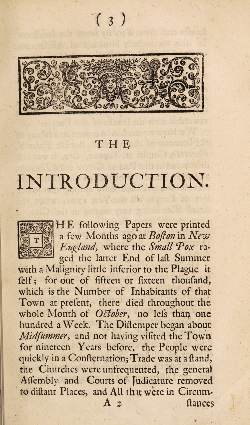INTRODUCTION. H E following Papers were printed a few Months ago at Bofion in New England, where the Small Box ra¬ ged the latter End of laft Summer with a Malignity little inferior to the Plague it felf 5 for out of fifteen or fixteen thoufand, which is the Number of Inhabitants of that Town at prefent, there died throughout the whole Month of OElober, no lefs than one hundred a Week. The Diftemper began about Midfummery and not having vifited the Tqwty for nineteen Years before, the People were quickly in a Confirmation; Trade was at a ftand^ the Churches were unfrequented, the general Affembly and Courts of judicature removed todiftant Places, and All that were in Circunv A z fiances