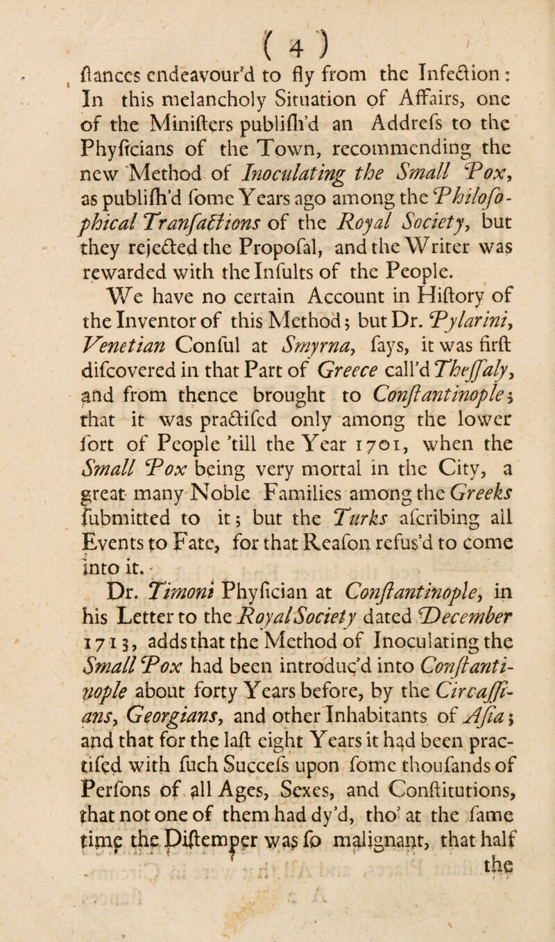 {lances endeavour'd to fly from the Infedion: In this melancholy Situation of Affairs, one of the Minifters publiflfd an Addrefs to the Phyficians of the Town, recommending the new Method of Inoculating the Small 'Pox, as publifli’d fome Years ago among the Philofo- phical TranfaBions of the Royal Society, but they rejeded the Propofal, and the Writer was rewarded with thelnfults of the People. We have no certain Account in Hiftory of the Inventor of this Method; but Dr. Pylariniy Venetian Conful at Smyrna, fays, it was firft difeovered in that Part of Greece call’d TheJJafy> ^nd from thence brought to Conftantinople; that it was pradifed only among the lower fort of People’till the Year 1701, when the Small Pox being very mortal in the City, a great many Noble Families among the Greeks fubmitted to it; but the Turks aferibing ail Events to Fate, for that Reafon refus’d to come -<» • into it. - Dr. Timoni Phyfician at Conftantinople, in his Letter to the Royal Society dated ^December 1713, adds that the Method of Inoculating the Small Pox had been introduc’d into Conftanti¬ nople about forty Years before, by the Circajft- ansy Georgians, and other Inhabitants of Afia; and that for the laft eight Years it h^d been prac- tifed with fuch Succefs upon fome thoufands of Perfons of all Ages, Sexes, and Conftitutions, that not one of them had dy’d, tho’at the fame time the Diftemper was fo malignant, that half ‘ the