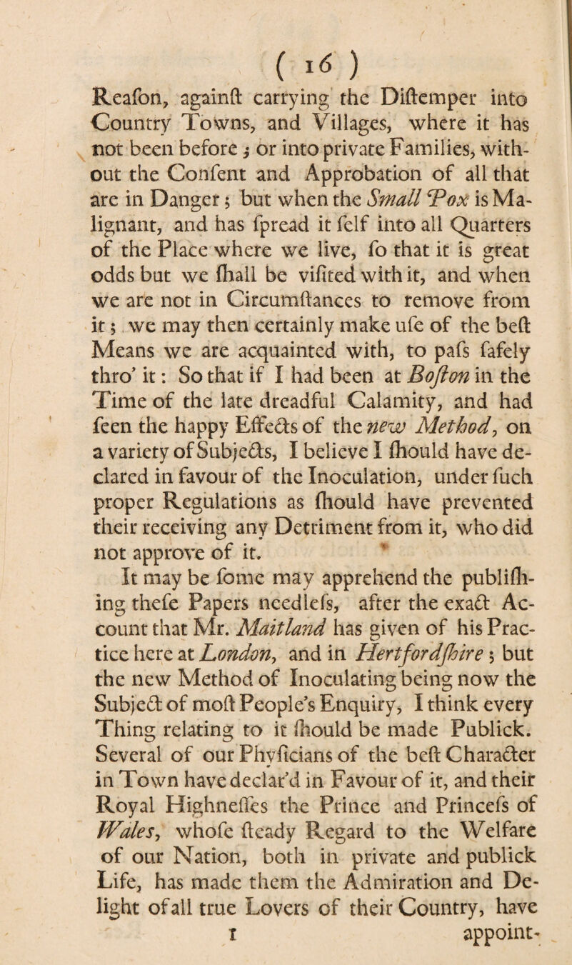 Reafon, sgainft carrying the Diftemper into Country Towns, and Villages, where it has not been before ^ or into private Families, with¬ out the Confent and Approbation of all that are in Danger 5 but when the Small Pox is Ma¬ lignant, and has fpread it feIf into all Quarters of the Place where we live, fo that it is great odds but we (hall be vifited with it, and when we are not in Circumftances to remove from it 5 we may then certainly make ufe of the beft Means we are acquainted with, to pafs fafely thro’ it: So that if I had been at Bofton in the Time of the late dreadful Calamity, and had feen the happy EfFetfs of the new Method, on a variety of Subjects, I believe I fhould have de¬ clared in favour of the Inoculation, under fuch proper Regulations as fhould have prevented their receiving any Detriment from it, who did not approve of it. It may be feme may apprehend the publifh- ing thefe Papers ncedlefs, after the exaCt Ac¬ count that Mr. Maitland has given of his Prac¬ tice here at London, and in Hertfordshire 5 but the new Method of Inoculating being now the Subje£t of mod People s Enquiry, I think every Thing relating to it ihould be made Publick. Several of our Phvficians of the beft Character «r in Town have declar’d in Favour of it, and their Royal Highneffes the Prince and Princefs of IValeSj whofe fteady Regard to the Welfare of our Nation, both in private and publick Life, has made them the Admiration and De¬ light of all true Lovers of their Country, have x appoint-