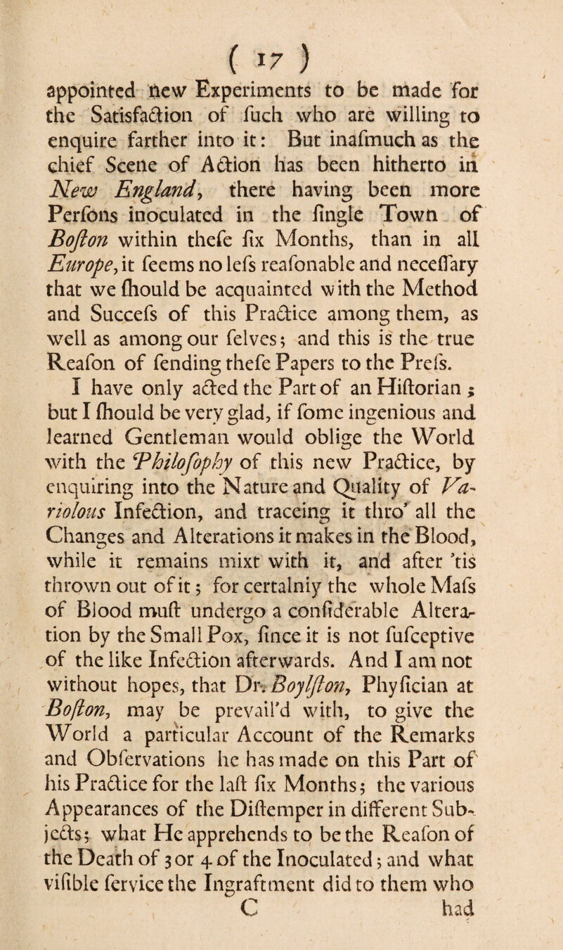 appointed new Experiments to be made for the Satisfadion of fuch who are willing to enquire farther into it: But inafmuch as the chief Scene of A&ion has been hitherto in New England, there having been more Perfons inoculated in the fingle Town of Bofton within thefe fix Months, than in all Europe, it feems nolefs reafonable and neceffary that wefhouldbe acquainted with the Method and Succefs of this Pradice among them, as well as among our felves; and this is the true Reafon of fending thefe Papers to the Prefs. I have only adedthe Part of an Hiftorian z but I fhould be very glad, if fome ingenious and learned Gentleman would oblige the World with the Bhilofophy of this new Pradice, by enquiring into the Nature and Quality of Va¬ riolous Infedion, and traceing it thro' all the Changes and Alterations it makes in the Blood, while it remains mixt with it, and after ’tis thrown out of it$ for certainiy the whole Mafs of Biood muft undergo a confiderable Alterar tion by the Small Pox, fmceit is not fufeeptive of the like Infedion afterwards. And I am not without hopes, that Dr. Boylfton, Phyfician at Boflon, may be prevail'd with, to give the World a particular Account of the Remarks and Obfervations he has made on this Part of his Pradice for the laft fix Months; the various Appearances of the Diftemper in different Sub¬ jects; what He apprehends to be the Reafonof the Death of 3 or 4 of the Inoculated; and what vifible fervicethe Ingraftment did to them who C had