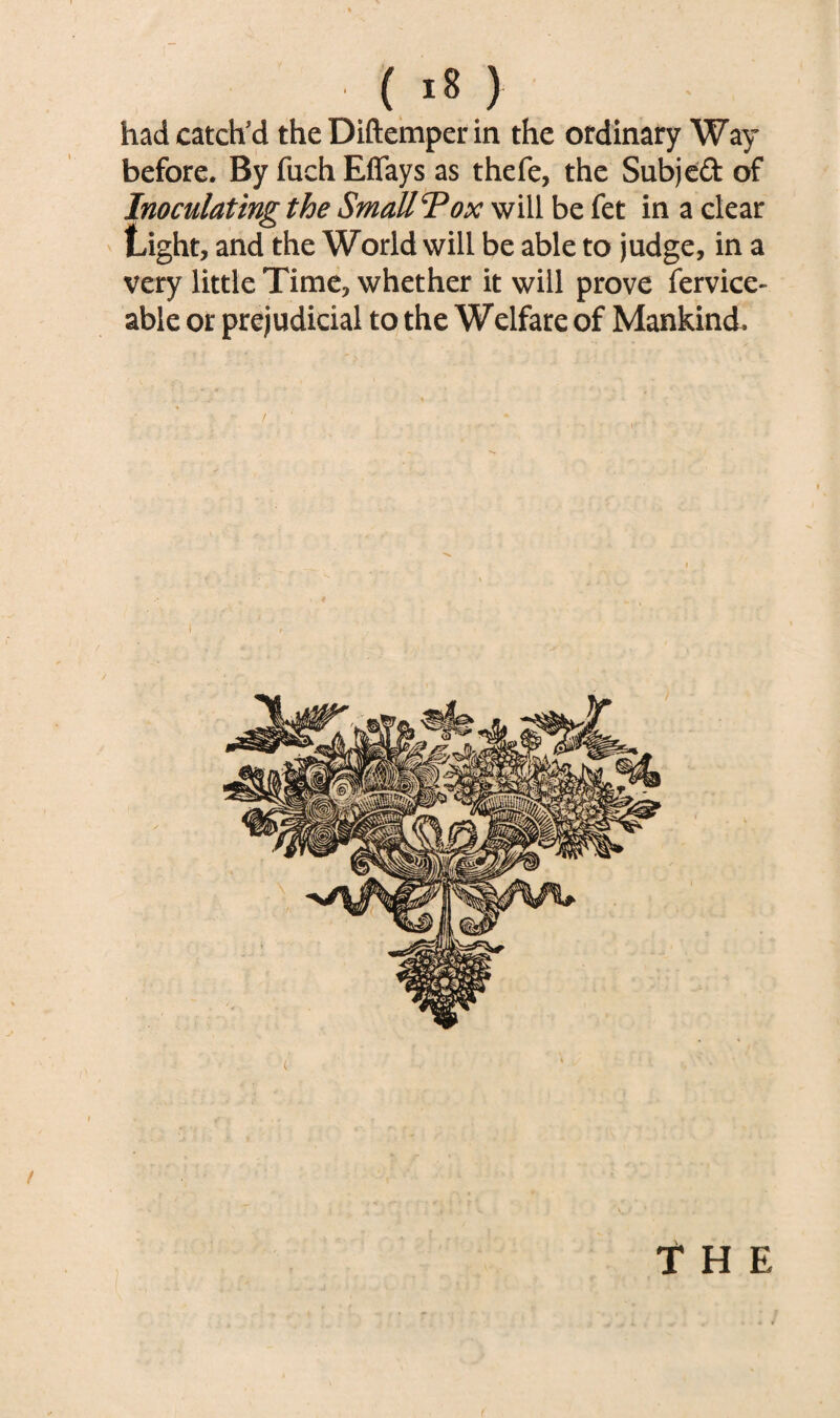 hadcatch’d the Diftemper in the ordinary Way before. By fuch Effays as thefe, the Subjed of Inoculating the Small Tox will be fet in a clear Light, and the World will be able to judge, in a very little Time, whether it will prove fervice- able or prejudicial to the Welfare of Mankind. f The