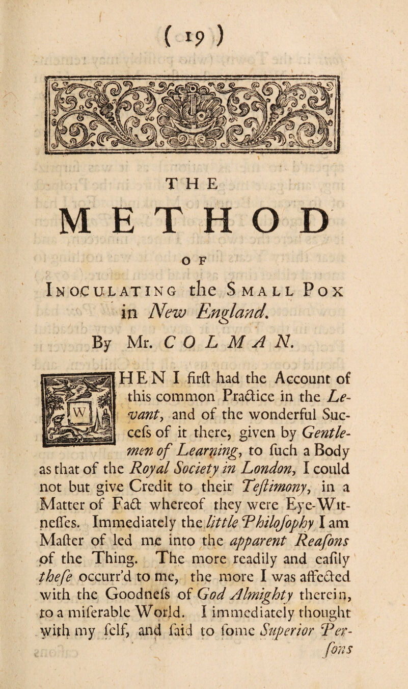 THE METHOD O F Inoculating the Small Pox in New Rngland. By Mr. C O L M A N. I i i ' • H E N I firft had the Account of this common Practice in the Le¬ vant , and of the wonderful Suc- cefs of it there, given by Gentle¬ men of Learning, to fuch a Body as that of the Royal Society in London, I could not but give Credit to their Teftimony, in a Matter of Fad whereof they were Eye-Wit- neffes. Immediately the little Rhilojophy I am Maftcr of led me into the apparent Reafons of the Thing. The more readily and eafily thefe occurr’d to me? the more I was affeded with the Goodnefs of God Almighty therein, to a miferable World. I immediately thought with my felf, and faid to tome Superior Rer- fans