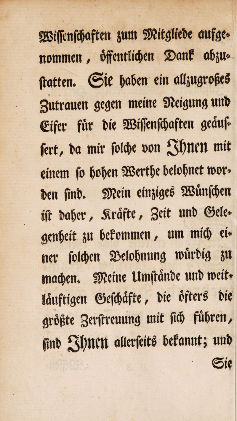 fSi'jfettfd&ofteii juiit oufgc* itommcn / öffentlichen S)önf ohju«- ftotten* ©iC hohen ein olljugro^e^ Sutrouen fielen meine 9leiöun(j un^ €ifev fut hie 3Biffenf(hoften geaup- fert, ha mir folche hon 2t}ntn mit einem fo hohen SBerthe belohnet mor» hen (inh* SDJein einsiae^ SSßunfehen ift hoher, Ärdfte, Seit nnh @ele* genheit ju hef ommen, um mich ei* ner folchen Belohnung mürhiä m machen* ÜlJeine Umftdnhe nnh mit* Idufti^en ©efchdfte, hie öfterö hie gropte Serftreunnd mit fich fuhren, finh allerfeitö hefannt; nnh eie