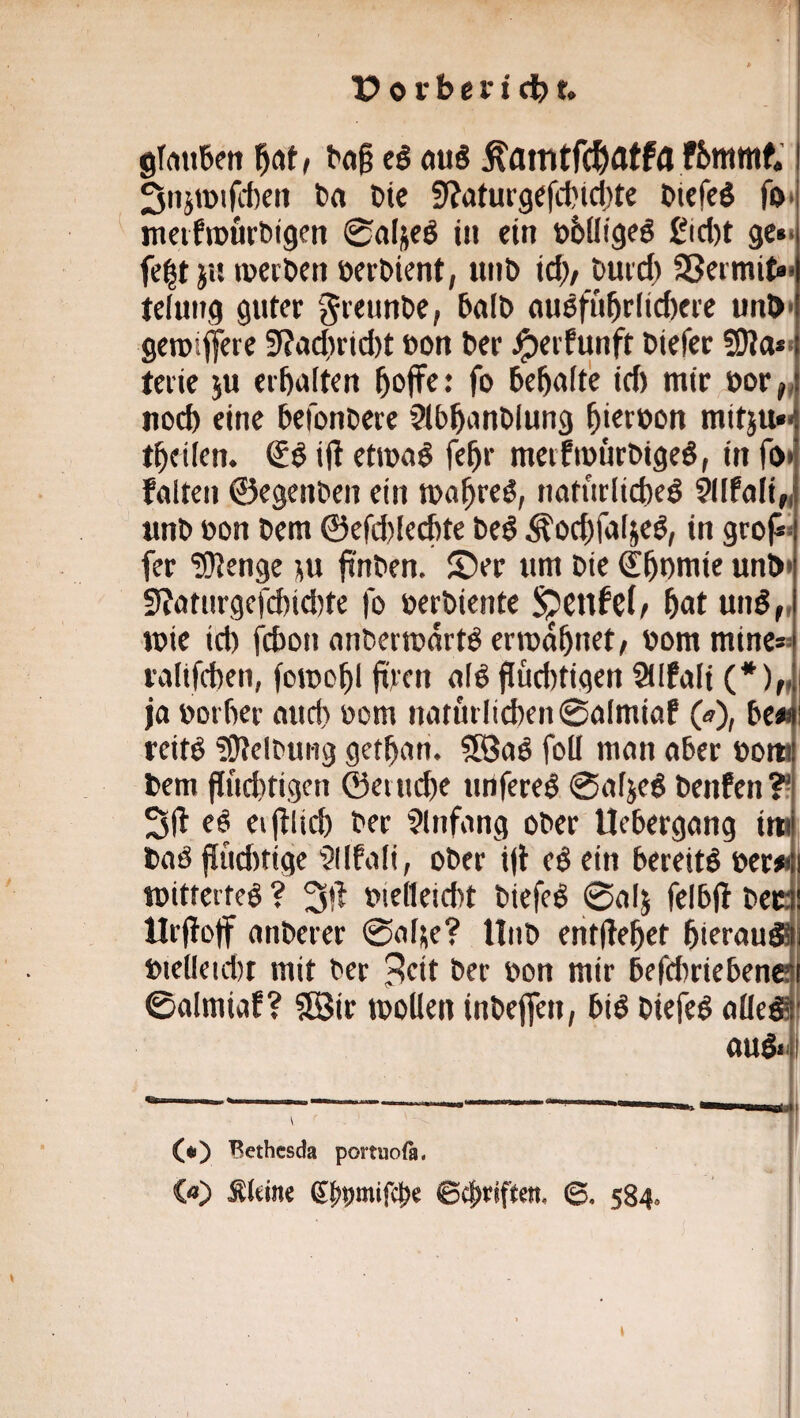 ! gfrtubcit ous ^atntf(|>atfa f&mmf. i SnjiDtfiteit t)fl Die 9?dturgefcl)icl)te Oiefeß fo» meiltDurbigen 0dIjeS tu ein loöHtgeö £icl)t ge»! fe^t jit »erben »erbient, unb td)/ burd) Sßermit»» tefung guter greunbe, balb flU6fn^r(td)ere unb* getuiffere 9?ad)rtd)t bon ber J^eifunft biefec ?9Ja»« terie ju erbulten boffe: fo bebufte td) mir bor,, nocb eine befonbcre Slbbunblung bicrbon mitju»> tbfilcn. ift ettbuö febr merftburbtgeS, in fbi falten ©egenben ein »ubreö, nuturlicbe^ 9llfali„ unb bon bem ©cfd)lecbte be^ ^ocbfulie^, in gropi fer ’Otenge ju ftnben. ©er um bie Cbbmif unb» 9?aturgcfd)id)te fo berbientc but unö,, wie id) fcbon unberrburt^ erroubnet/ bom mine» rulifcben, fotbobl fircn ulö fiucbtigen 2llfa(i (*)„ ja borber oud) bom natitrlid)en0ulmiaf (<»), be* reitb !D?elbuiig gctbnn. ?83aö foU man aber botn bem f[ud}tigen ©ettn^e ttnfere^ 0afjeg benfen? 3(t eö eifllid) ber Einfang ober Uebergang int baö (lud)ttge 'JKfali, ober i)t eö ein bereite ber* ibitteiteö ? 3(1 bicileicbt biefeS 0als felbfl bed Urflotf anberer 0a();e? lliib entftebet bierau^ bielleutr mit ber peit ber bon mir befcbriebenef 0almiaf? 5öir tboUen inbejfen, biö biefe^ aüc^ au§« (•) Bethcsda portuofa. C«) Äkme (Jj^pmifcl^e ©c^tlften, ©, 584»