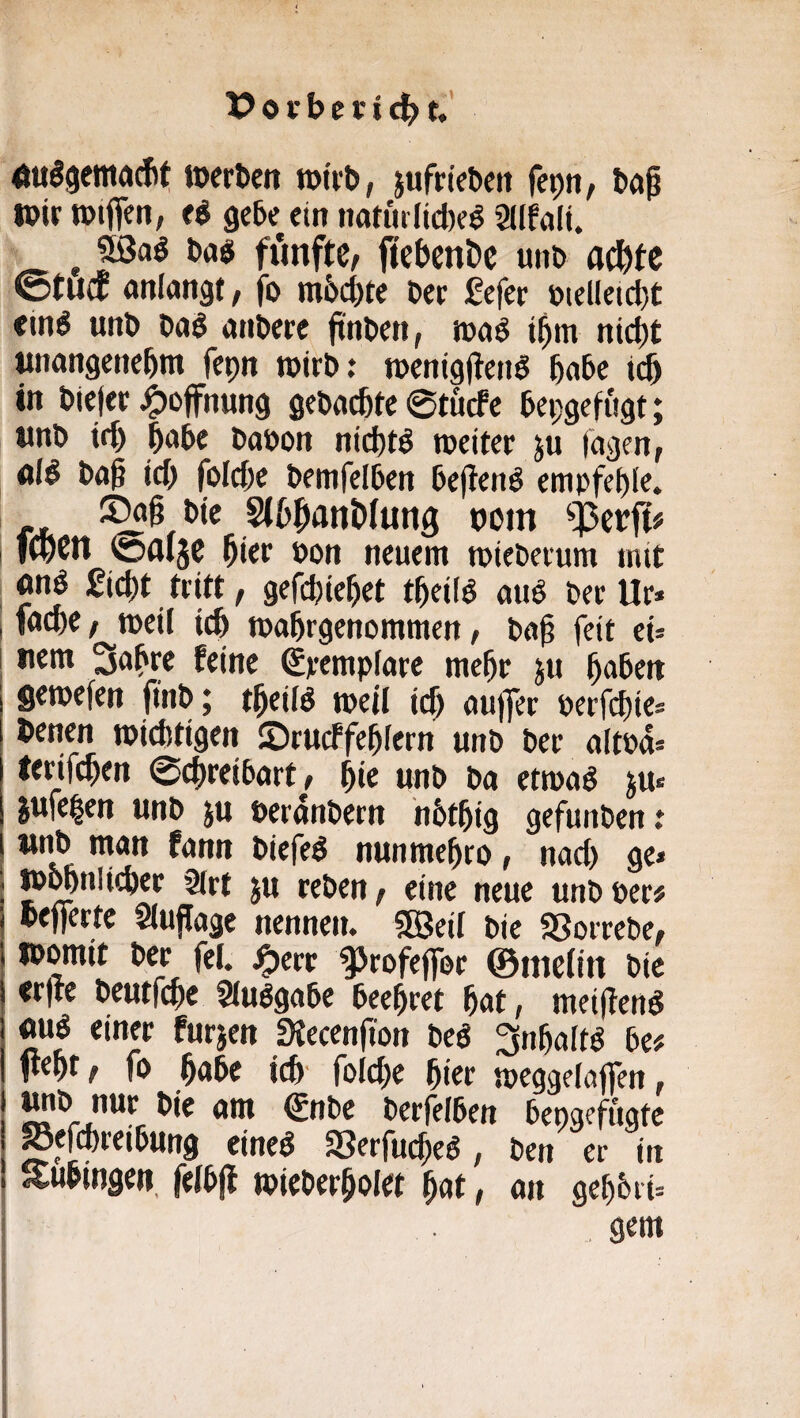 Äulgemacbt »erben »irb, jufrteben fepn/ b«^ »ir »iflen, gebe ein iwnulidje^ SUfnli. ^ 93aö ba$ fünfte, ftcbenDc unb ac^tc ©tüct «nlangt, fo mb^re ber ßefer bielleidjt <in^ unb bnö anWre ftnben, »nö ibm ntd)t unangenehm fepn »irb: »enigflen^ habe ich in biefer Hoffnung gebuchte 0tucfe bepgefugt; unb ich h^^be babon nichts weiter ju lagen, <il$ ba§ ich folche bemfelben bejtenö empfehle. bie Slhhnnhtung uom , f(hen ©fllje hier »on neuem »ieberum mit on^ gicht tritt, gefchiehet theii^ aub ber Ur» I fache, »eil ich »ahrgenommen, baf feit ei¬ tlem Sabre feine Spempiare mehr ju hoben gewefen finb; theilb »eil ich aujfer öerfchie» benen wichtigen ©rucFfehlern unb ber altbd» lerifchen ©chreibart, hie unb ba etwad ju« jufe|en unb ju berdnbern hbthig gefunben: biefed nunmehro, nad) ge» »^nltcher 9(rt ju reben, eine neue unb per# pefferte Sluflagc nennen. SSJeil bie SSorrebe, womit ber fei. j^err ^rofeffor ©melin bic erfre beutfehe ^u^gabe beehret hat, meidend «ud einer furjen Stecenfion bed Snhaltd be# 1t<ht, fo höbe ich' foldie hier »eggelaflen, «bie am €nbe berfelben bengefugte Sefchreibung eined aSerfuefed, ben er in Suhingen, felbjl »ieberholet hot, an gehbri» gern