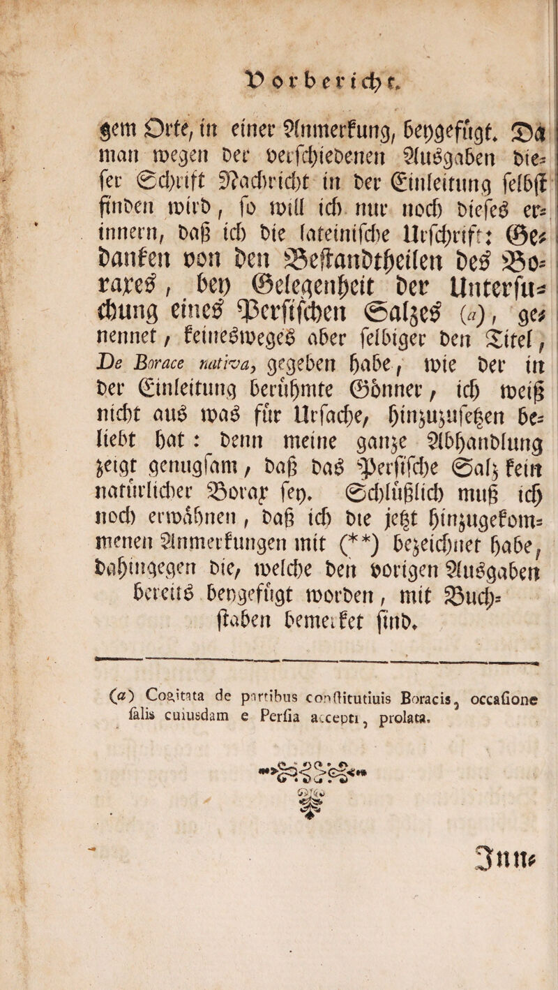 gern Orte, in einer ^fnmerfung, beogefngt. man megen Der oerfct)ieDenen Siuögaben Dte= fer 0cl>rift 3?a(J)rid)r in Der Sinieitung fe(5j{ ^ ftiiDen mirD, fo miü icf) nur nocf) Diefed er» innern, Daß id) Die lateinifd)e Uifd^rift: tianfcn bon E»en ^eflanDt^ellen 330= raye^, bei) ©elcdcnlßeit bcr Unterfus i (bung etnc^ 33ei:ftfi^eti ©aljc^ («), ge# i nennet, feineömegrö aber felbiger Den Sifei, De Borace nativay gegeben ßabe , mie Der in Der Einleitung berühmte ©5nner, icb meiß nicht uud mad für Urfache/ ßin^ujufelen bc= liebt bat: Denn meine ganje Slbbunblung jeigt genugfam, Daß Daö ‘’PerßTd)e 0a(j fein naturlidier ^oray fet). 0d)lüßIicb muß idß nod) ermabnen , Daß id) Dte je|t binjugefom= menen Slnmetfungen mit (**) bejeidjuet bube, Dabingegert Die, meld)e Den »origen Slu^gabeu bereitd bengefiigt morDen, mit Sucb= ßaben bemetfet finb. (^a) Cos.itgta de partibus conOitutiuis Boracis, occafione ^lis cuiusdam e Perfia accepti, prolata. r