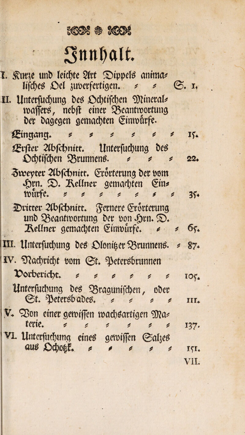 Snn^alt I. Ätiiie util* Ictd^e 2(rt ©tppel^ anitna# lifc^cö öcl juöerfcitigcn. ff i, Ii. Unterfudjung beö öcl)tifci)cn Mineral# roafletö, ncbfl einet; 35controortmi9 ■ &er bagegen gemachten ^inrofttfe- IBngong. «* # # # # # if. (Siiiev 2(b(c^>nttt. llnterfucl)iing beö öd)tifd)en ^Bmnnenö. # f f 22, ^wefftet 2ib((i)nitt, Ceortrtung bec Pont ®. Äcüncf gemaebten €tn« Wurfe. ?###### 3f« 2)rittcr 2ibfci)mtt. fernere Storterung unb ^ßeanfwortung ber non .g)rn. S). . jRcÜncr gemadjten Stnwurfe. f * öf. ■i' ni. Unierfud)ung beö OioniberQ5runnen^. # 87<* iv. ^ad)ricf)t bom ©t. ^eieröbrunnen l^ovbcvtc^t. f f f f f f lof. Ifnretfudtung bes ^Scaguntfeben, ober ©t. ^eterßbabeg, # ? # # nr. ,V. ^on einer gewijfen wacb^arrigen 'iOla!* terte. fff fff 137, VL Unterfuebung cine^ gewijfen ©alje^