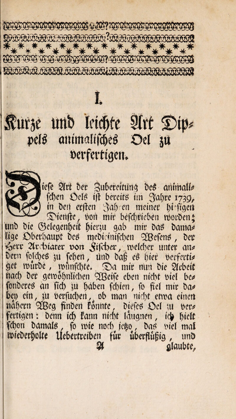 peB Oel p lOerfertigen» 2frt Öei! Sutfwttun^ be§ arttmaM^ fcl)cn Ocl^ i|t bei’citö t'ih Qa^rc 1739, '^,0^ in beit ecften '^^ctbreti meinei* brft'gert ^^ten)te, boii ittii‘ b^fcf)jiebeti tborben| unb bie ©clegenbeit biei'iu 9<tb mis brtS bamo^ Sige öbcrbaupt bcö mebicinifcben 'SBefenö, bec Vocit 2(i'cfotarev »on ^tfcibci', roelcber unter jbetin folcbeö ju feben, ünb bo§ e^ bi«i* bcrfeitt^ ! öft würbe, iiMmfcl)te*, mir nuti bie Sfcbeit ; tiaci) ber gewübnlicben ^eife eben niebt »iel be«» 1 fonbereö an ficb }ü b^ben f(I)ien, fo fiel mir ba^ \ bei) ein, ju berfucben, ob man nid)t etwa einet) 1 tiobern <3®ea finbert Eonbtc, biefeö Oel tu eer# I fertigen: benn icb fann nirbt (augnen, ieb bidf ; fcbon bamalö, fo wie norb feßo, baö oiel mal I wieberbolte Ueberfreiben für überflüfig, unb 9f glaubte^