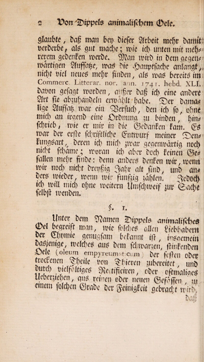 c Von '’^ippeh ar»'m4(ifli)em 0elc. glaubte, ba§ man bei) biefer Stebeit mehr bamit »eeberbe, alö gut macbe; mie icl) unten mit meb^>' rerem gebenfen iverbe. ?0?an itMi-b in bem öegcn#7i martigen $fuffa|e, maö bie ^auptfacbe anlangt tiicbt üicl ncueö me^r finben, alö maö bereits im .i Conimerc. Litterar. nor. a'in. 1741. hebd. XLL babon gefagt morben, anfer ba§ icl) eine anbere 2frt fie abmbrnibeln erma{)It habe. ®er bama^ lige Siuffa^ mar ein ^Serfuc!), ben ich fo, ohne mici) an irgenb eine Orbming ;u binben, b'i# febrieb, mie er mir in bie ©ebanfen fam. mar ber erfte fc!;riftlic!)e ©itmuif meiner Sen# jmar gegenmärtig nocl) md't febame; moran icb aber beeb feinen @e# fallen mehr finbe: benn anberg benfen mir,menrt' mir nocl) nicl;f bregfig ^nbf alt finb, unb an# ^ bers mieber, menn mir fnnfjig mbffn. =^eboeb ' Kl) mill micl) ebne meitern llmfcbmeif mr 0a(b« ^ fcibjf menben. f. I. /t\ 5?amen iDtppcIö ani'malifcfoed pel begreift man, mie frlcbes allen Siebbaberit ber ©bnmie getmgfam befonnt i(f, insaemein Md)enige, meicbeö aug bem feivmanen, ftinfenben Abele (oleum empyreumfitiCum ; ber fclfeil obeC troefenen ^b^ile imn ^bieren jubereitet, unb burc!) Pielfdtigeö Ove.tifi'ciren, ober oftmaliaeö Uebergeben, gng reinen ober neuen ©efiffen ui tinem folcben ©rabe ber Seinigfeit gebraci't mirb/