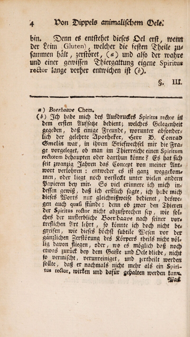 bm* ®cnn t$ entließet btefeö Cd etfi, bei' £cim ^Gluten) tvdcber bie feflcn ju<* fmiimen baß / jerftoret, («) unb dfo bei; tvobre «nb einer gemiflen '$;biergattun9 eigene Spiritus reftor lange »erber enttvicben i(l Q). §.. m. a) Boerhaave Ghetn, <^) 3c]^ ttß Qfußbpuaeß Spiritus reÄor iri tem evfim 5f«ffa$e ^>etien^; »e(c|)e^ @elegen|)eit ßcgckn, bog einige grennbe, iporunter abfbnber^ lieb ber gdepvte äpotbefec, 'iS^tv (ToncaO» (BmeUn n?ar, in ihrem -iBriefmechfel mir biegras ge t)orge(egef, ob man tm 2'hterreicbe einen Spiritum reaorem bchanpfen ober barthnn !bnne ? &ß ftcb feit jman§ig fahren ba^ ^oncepf oon meiner 5(nts toort oerlohren : entmeber e^ ifl gan^ meggefonv inen^ ober liegt^ noch oerflecft unter oielen anber« ^papieren bet; mir. ©o oiel erinnere id) mich ins beffen gemig, bag ich erfltich fagte, iep hc.be mi^ biefe^ ^orti^ nur gleichnigmeife bebienet, beßm^ gen auch quafi fiunbe: benn ob ^mar ben 2:hierer^ ber Spiritus redor nicpt ab^^ufprechett fep, mie fots ^eß ber unflerbiiche -Boerbaat>e nach feiner oor« ireflichen 5frt lehrt , fo fbnnte ich breh nicht bes greifen, me biefe^ hochfl fubtile m^efen oor ber gänzlichen gerflbrung beß ^orper^ theiM nicht ^bls iig baoon^fliegen, ober, mo e^ mbglicb baf noii ttmß zurück bet; bem ©eifle unb Dele bliebe, nicht fo oermifcht, oerunreinigef, unb z^rtpeilt toerben foUte, baf er nachmaB nicht mehr al^ ein Spiri¬ tus reaor, mirfen «nb bafur gehalten tverben tarnt.
