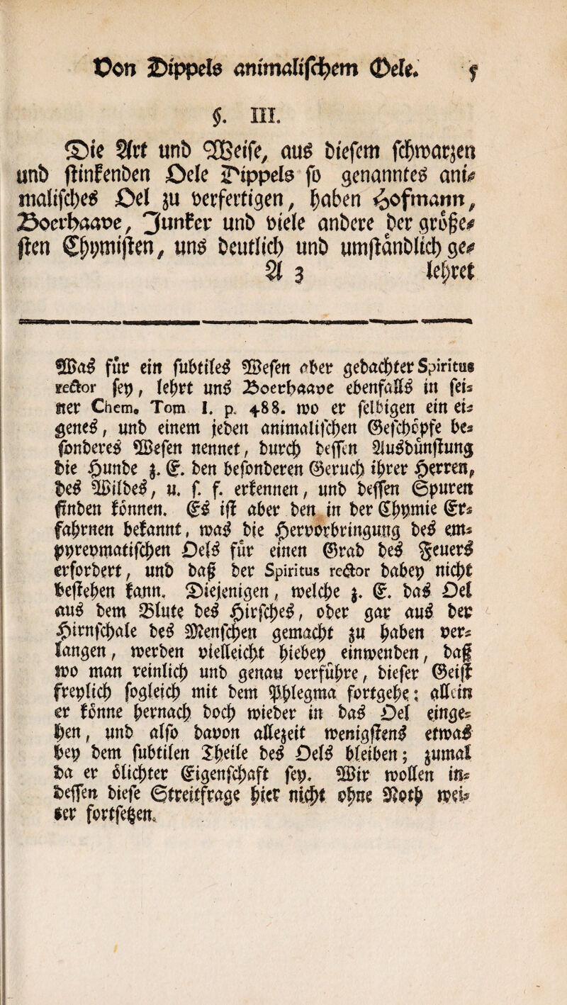 Von iDippefo animalifdfcm (Dek. f §, IIL ®te §(rt unb <2Beife, au^ bfefcm fd^marje« unb jlinfenbert Ode iTippete fo genannte^ my nialifcbcj^ Od ju t)erfeiti3en, l^aben ^ofmann, Soer^aat>e, unb Dide anbere ber grofe/^ (len un^ beuriid) unb umjlanbltcb ge^ Ql 3 U^xct 5[I>a^ für ein fubtiteS ^löefett gebad&fet^ Spiritus sfeöor fep, ie^tt «n^ ^oethMvc ebenfalls in feis fter Chem, Tom I. p. 4.88. n?o et felbtgen em eu gene^; unb einem jeben ammaltfcben ©efcfecpfe bes fonbere^ 5Befen nennet, burcb beffcn Slu^bunjlung hie $nnbe ben befonbeten ©etncb i^tev ^etteUf Silbe^, u, f. f. edennen, unb beffen ©puren finben Tonnen, ifl aber ben in berSb^miegrs fabrnen begannt, mß bie j^erporbringung be^ em* |)prepmatifcj)en £)e(^ für einen @rab heß %tuevß crforbert, unb baf ber Spiritus re^or babep nic|)t befielen tarn, Siejenigen, melcfee j. ©. ba^ Del au^ bem Slute be^ öirfc|)e^, ober gar au^ ber ^irnfc|)a(e be^ 3)tenfcpen gemacl^t ju ^aben veu langen, merben uief[eid>t l^iebep einmenben, baf spo man reinlicf) unb genau perfü{)re, biefer ©eifl frep(ic|) fogleidj) mit bem $|>Iegma fortgebe: aJIdn er fonne pernacb bocf) mieber in ba^ Del einge? ^en, unb a(fo bapon allezeit menigffen^ etma# bep bem fubtilen Sbeile be^ Detß bleiben; ^umal ha er dichter ^igenfc^aft fep, !Bir moden in« beffen biefe ©treitfrage bicr ni^t obue 9?otb toel^ ler fortfegem