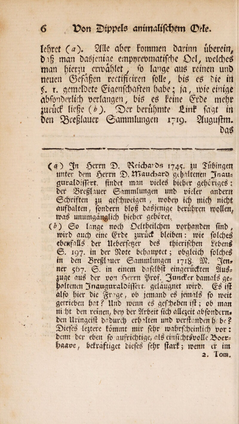 fcf)rct (a). 2{!le aber fommen barinn uberem, t)i§ man baejenme empm’^t>niattffl)c Ocl, melcbcö 'man ^icr,n^ crmablct / *0 lange auö reinen unb neuen ©efa^en rectifi'citen feile, bis es bie in f. t. gemelbete (jigenfebaften habe; ja, mie einige abfonberlicl) »erlangen, bis cS feine ©’be mehr jueuef ließe (»). ®er berubnite Ätnf fagt in Öen 5SecßInuer ©ammlungen 1719. Sfuguftm. baS C _ ^ y ^ ^ ^ 3^ $errn ^etc^arös 1745. ^ii unter bem jg>errn fD. tHauebarö gt()!tltenen ^Jnaus guralöiflert. fiinbet man niele^ 5iej)er gel^crige^: ber 35reg(auer ©ammlungen unb nieler anbern ©d^riften }u gef:f)metgen , mobep iejp mief) niefjt itufMten, fonbern Mpf ba^jenige betu^xM unumgdnglidf) l^te|)er gehöret (h') ©0 lange nod) Dclt^eilc^en nprfeanben fmb, mirb auch dne ^rbe jurücC bleiben: mie foIc{)eJ ebenfalls, ber Ueberfe$er be^ t|)ierifcl^en ^ebenl ©. 197. in ber SRote behauptet; obgleich fclche^ in ben 3reghuer ©ammlungen 1718^. 3)?. 3ens uer 507. ©. in einem bafelbjl eingerueften 3uge au^ ber non .fSerrn ^rof. hamal^ ge^ haltenen ^nauguralöiflh t geldugnet mirb. ifi ölfo hier bie gr ^ge, ob jemanb e^ jemals fo meit gefrieben h^^^ ? Hnb menn gefd)ehert ifl; ob mau ui 'ht ben reinen, bep ber 5frbeit fich allezeit abfonbern^ ' ben Uringeifl baburch erh'^lten unb oerflanben h-be 2 fDiefe^ lejtere fbmmt mir fehr mahrfcheinlich oor: ' benn ber eben fo aufrichtige, al^ einficht^oolle befrdftiget biefe^ fcho flarf; menn er im 2. lorB.