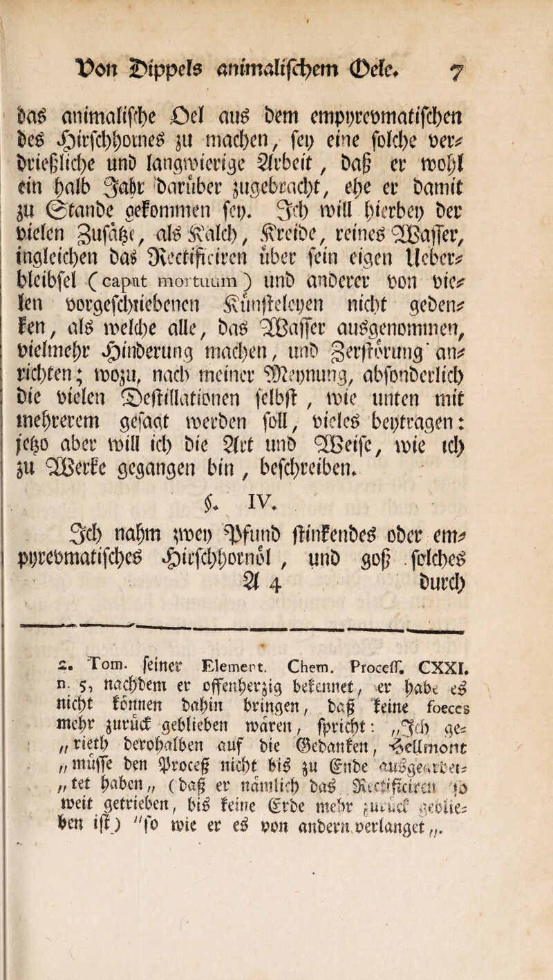 kö (inimalifft)c öe( (wö i)em cnipprcpmad'fd)^« i)e6 ^iifct)^DUieS ju nwcl)en, fci; eine fo(d)e »er# tii’ie§lid)e unD langwienac Siiteit, Da§ er t»o|l ein 3afer barüber jiigebraclx, e^e er bamit JU ©tonbe gefonimen fc». 3rb will hierbei) ber »iefen Suf'ihf/ afeÄ'nlch, .treibe, reineö 2Ba)Tef, 1 ingleicben ba^ üvectificircn über fein eigen lieber# bleibfel C capnt moi tuum) unb nnberer »on »ie# len öorgefd)tiebenen Äun)lelci)en nidit geben# fen, cilg roel(l)e alle, baö '3Ba|fer anögenomnien, »ieimehr ^inberung niad)en, unb gerflMung'an# rid)ien ; i»oju, nad) meiner fülepnung, abfonbetlid) bic öielen 5)efti(Iatipnen felbfl , i»ie unten mit tnehrerem gefagt werben foü, »ieleö beptragen: jeh» aber will id) bie 2lrt unb '2Beife, wie td) I ju '2Berfc gegangen bin, befd)reiben. ; IV. 3d) nahm jwe» ^funb flinEenbeö ober em# I pprebmatifcheß ^irfd)horn6l, unb go§ .fclcheg • 4 ' burd) i:. Tom. feiner Element. Chem. ProcclT. CXXI. n. 5, nac{)t>em er offenherzig befennet, «er '^aht cß nicht fonnen bahin bringen, ba^ leine foeccs mehr ^urucf geblieben mdren, fpri^t: ge^ ffVkß berohalben auf bie (Bebanfen, -^eamoMt „müiTe ben 55roceg nicht hU ^u ^nhc ^.uß^eutheu ,f tet h*«^ben „ (bag er nduilich ba^ Sfiectifjcireu meit getrieben, bi^ feine (grbe mehr fUrücr geblie^ ben ijl) mie er r>on anbern.oerlanget I