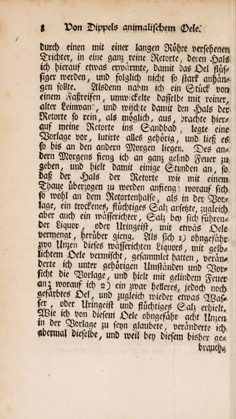 turdS) einen mit einet langen Die^ee tetfe^enen SJ:i'icl)ter, in eine ganj reine 9vetorte, beien ici) ()ierauf em>aö etroärmte, Damit Das Oel jluf:« figer roerDen, unD folglict) nicf)t fo ßarf anpn<«. gen joL'te. SlleDenn nahm icl) ein @tu(f »ott einem i^afteifen, utnmicfelte Daffeitx mi( reiner alter Seinmanr, «nt» trijclyte Damit Dtn ^al? Der' Üietorte fo rein, ol?. moglidb, au?, bracDte ftiet# auf meine fKetorte in? 0anDbaD, legte ein?' ^erläge oor, lutirte alle? ge|)brig, unD lieg e?, fo bi? an Den anDern 'üUorgen liegen. S)e? an^ Dern giJorgen? fteng icl) an ganj gelinD geuer ju’ geben, unD ^lelt Datnit einige 0tunDen an, fo. Der v^al? Der Qietorfe n>i< mit einem- uberjogen ju merDen angeng: morauf fiel) fb mogl an Dem ^etorten|)alfe, al? in Der-^or^ läge, ein troefene?, gültige? 0al) anfe^te, mgleicb aber aucl) ein mnjferiebter, ©alj bei; fiel) fübren^^ Der giquor , ober Hringeifi, mit etiDä?’ £)ele »ermengt , |eruber gieng, ^{l? fiel) i; obnaefabr- imo Unjw Diefe? mafericl}ten £iquoc?, mit gelb# «mtern pele termifdbt, gefammlet Ratten, oeran# perte icl) unter gefiorigen UmflänDen unD ^or# fiept Die ‘Vorlage, unD pielt mit geliiiDem 5euer an i morauf icl) 2) ein jmar peöere?, jeDoep noch, gefärbte? £)el, unD jugleicp mieDer etma? ^af#- gr, oDcr Uringeifl unD flucptige? ©ap erpiell biefem Öele opngefdpr aept llnjeit Üixim I glaubete, oerdnDerte icl>, aPcimal Diefelbe, unD meil bep Diefem bi?per ge#