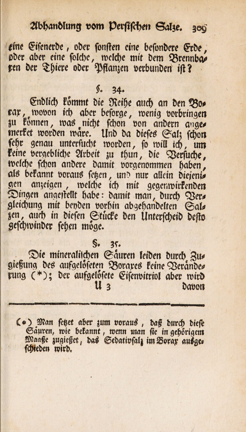 Stb^anWung «om Pct(!fc^«i ©alje. §09: ffnf ^ifenfröc, obec fonftfti eine befonbere &:bf, ©bet aber eine foIcl)e, roeicbe mit bem IBrennba^ ipen ber o^cc ^flanjen »erbunbenf ifl? 34« gnblicl) fommt bic 9\eibe aticb an ben ^0# tajr, ^ tt>ot>on icb aber beforge, wenig »orbringeti |u Eonnen, waö^nic|)t febon »on onbern ange^i inerfet worben w&e. Unb ba biefeg (»afj jajoit febr genau unterfuebi worben, fo wiü idb, um feine eergebficbe 2(rbeit ju tbun, bie ^erfuebe, welche febon anbere Damit oorgenommen b^ben, alö befannt oorauö feb«n, unD nur allein bie/eni# gen anjeigen , welche ich mit gegenwitfenbeti ©Ingen angeiMIt habe: bamit man, btircb '^er# gleicbung mit bepben oorbin abgebanbelten @al# ^en, auch in biefen ©tuefe ben Unterf^eib beflo Sfftbwinbet febrn möge. §. 3r. ©ie mineralilcben ©auren leiben bureb Su giefung beö aufgelöfeten fßorareö feine ^erdnbe# fung (*); ber aufgelofete ^ifenoitriol aber wirb U 3 baooti C«) ßan feget uter jum oorau^ , baf bureb biefe ©äiiren, trie befannt, njenn man fie in gepMßm SKaafe jugieget, bal 6ebati»falj im Sora;? aulgt» fcbiebeit wirb.