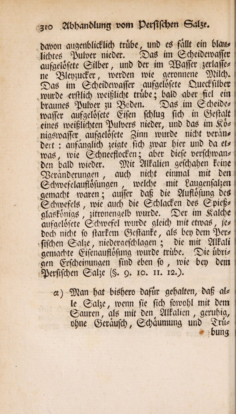jro 2(bi>4n&Iung wm Pci-flfc^cn ©alje. , tabon ougcnblicflid) frub«, unb eß fallt ein bla«# lid)teö ^uloet niebtr. ®aö im 0cbeibe»ajTcc öufgelüfetc 0tlbci:, unb bcr im ‘2Baffer jerlaffe# nc ^kpjucfcr, mcvbcn mic geronnene 5)tilcb* ©aö im 0cl)eibe»affer aufgelbfete Cwecffilbec mürbe erftlicb mei§lid)t trübe; halb aber frei ein brauneö ^uloer ju Q^eben. ©aö im 0cl)eibe# maffer aufgelbfete fifen feblug |i(b in ©ejtajt • cineö mei§licl)ten ^uloerö nieber, unb baö im Äo# nigsroajfer aufgelbfete ginn mürbe nicht oeran# j ' bert : anfänglich k'flk fid) par ^ia unb ba et# | ' maö, mie 0d)necfiocfen; aber biefe oerfdpan# | ben balb mieber. fÜJit Sllfalien gefd)at)en feine | <Seranberunaen, auch nid)t einmal mit ben i 0dwefelaudbrungen , meldje mit gaugenfaljeit i .gemacht maren; auffer bag bie 5iuflofung bed i 0cbmefelö, mie auch bie 0chlacfen beö 0pief# i glaofbnigg, jifronengelb mürbe, ©er im laiche aufgelbfete 0cbmefel mürbe gleid;) mitetmaö, /e# bod) nicht fo ffarfem ©cflanfe, ak bep bem •fifd)en @aije, nieberaefd)iagen ; bie mit Sllfali gemachte ©ifenaufibfung mürbe trübe, ©ie übri# gen ^rfcheinungen finb eben fo , mie bep bem ! >^erfifchen ©aije (§. 9. 10. n. 12.). «) 'iO'lan hat biöhcro bafur gehalten, ba§ a(# 1 Ie 0al}e, menn fie fiel) fomohl mit bem 1 0auren, ak mit ben ^Ifalien , geruhig, , ohne ©eraufch/ ©chäumung unb 5rü# . «■ bung I