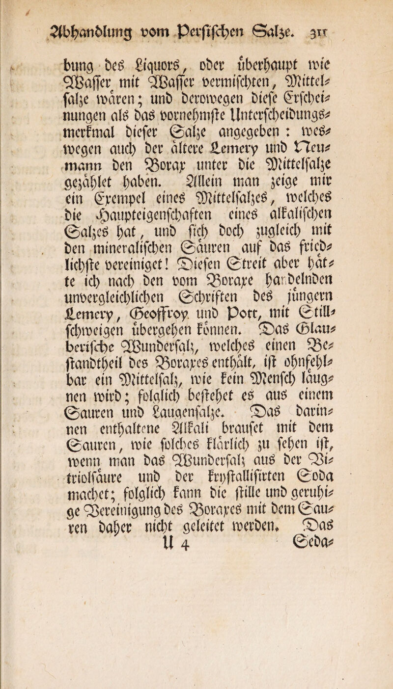 bung -beö £/quofö, ober iibcr^ciupt ivm'c Raffet mit ’SBaffee »etmifebten, ‘aSittei# falje maren; unb beromegen biefc Si'fcl)ci# nungen olö baö »oniebmj^e Untcifcbcibungs^ mcffmal btcfei’ ©alje angegeben : meö# wegen and) bei' äiteie S-emciy unb VXmn ,mann ben ^ciaje unter bie ^titteifalje gejablet baben. Allein man jeifl« ein ©lempel eineö ‘iJUittelfabeö, roeld)eö bie »^anpteigenfebaften eineö alfalifdjeii ©aljeg b^tt; iiob fid) bed) jugleicb mit ben mineralifcben ©amen auf baS frieb# ücbjte pereiniget! S)iefen ©treit aber but# te id) nad) ben Pom Q^mape unpergleid)licben ©d^riften beö jungem fi-cmery, (ßeoffwp unb Pott, mit ©tilU fd)ipeigen ubergeben Ebnnen. ®aö ®Iau# berifefee ^Ißunberfgl;, vpeld)eö einen 58e^ jlanbtbeil bee Q3orareö entbblt, ijl o^nfe^U bar ein '5)tittelfal5, wie fein TOienfcb laug# nen wirb; folglid) bejfebet es aus einem ©amen unb gaugenfalje. • ®aS c barin# nen enthaltene Sllfali braufet mit bent ©amen, wie fold^es flarlid) 511 feben i)f, wenn man bas ®unberfab aus ber 'Si# triolfäure unb ber Frpfiallifirten ©oba macbet; folglicb fann bie tfille unb gembi# ge ^Bereinigung beS Q3oraveS mit bem ©au# ren baber nid)t geleitet werben. ®as U 4 ©eba#