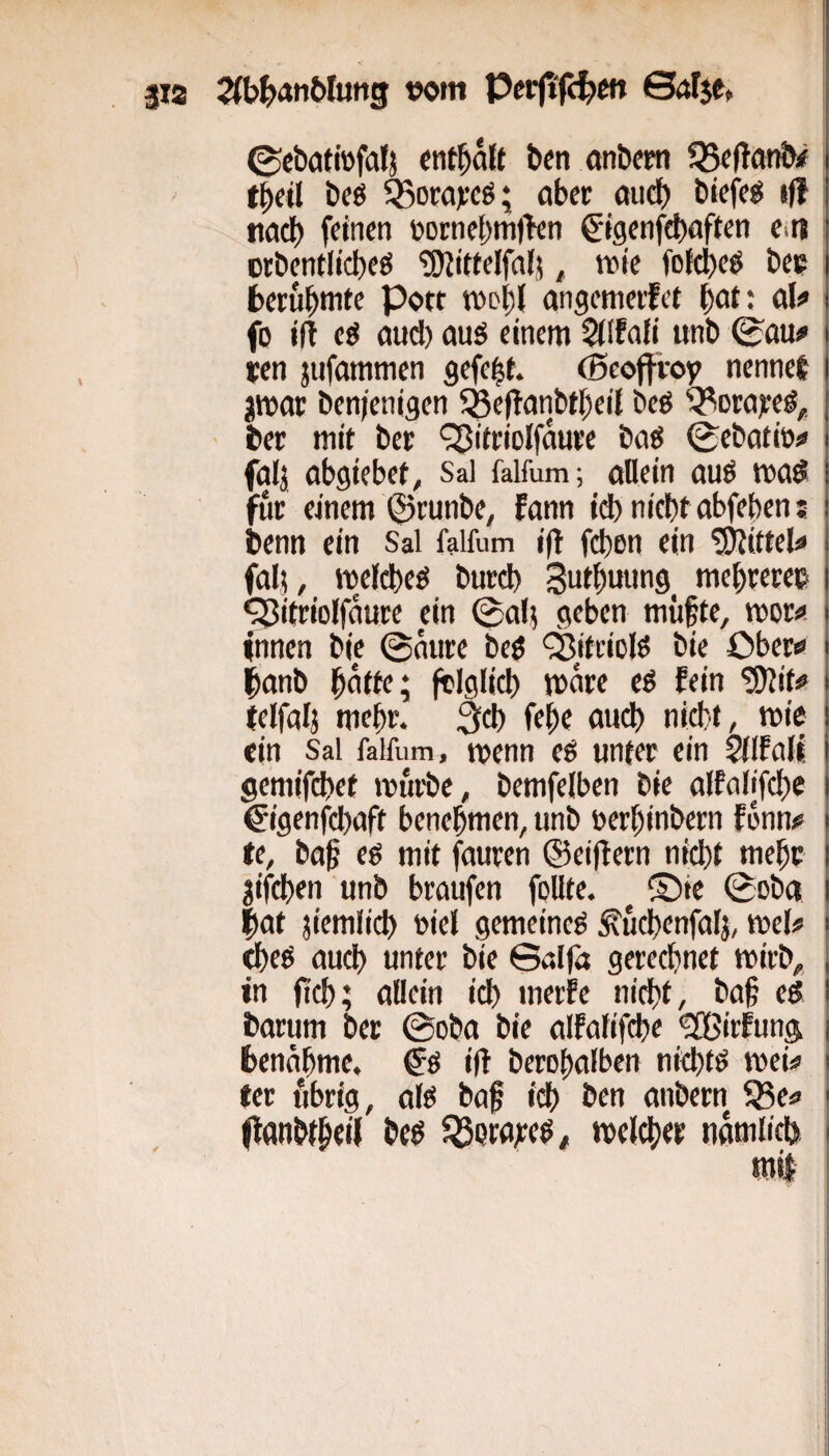 3ia 2(b^anWung »om Perjtfi^m Sar$e, ©cböttefalj entsaft bfn anömt tbeil bcö Ö5om):cö; aber öueb biefeg iff na^ feinen t>oi:nel)m|>en ^igenfebnften Citj orbentlicbeö ^itfelfalj, rote fofcbeö bc? fcerubnite Port tv>oi)( angemerfet bnt; al^ fo ift cg and) auö einem 5lffafi unb ©au# ten jufammen gefegt, (ßeoffi-oy nennef jwar ben/enigen SBeftanbtbeil beö ^orajee#, ber mit bec ‘^itriolfäure baö ©ebatit># falj abgiebef, Sal falfum; allein auö mad für einem ©runbe, fann id) nicht abfeben: benn ein Sal falfum ijl febon ein Mittel# fal? , meldbeö burd) 3utbuung^ mebrerec ^itriolfaure ein ©ab geben miifte, mor# innen bic ©aure beö ^tttiolö bie Ober# banb bntfe; jtlglicb märe eg fein tiJlit# telfalj mehr. niett, mic «in Sal falfum, menn eg unter ein Silfalt gemifebet mürbe, bemfelben bie alfalifcbe €igenfd)aft benebmen, unb nerbinbern fonn# fe, ba§ eg mit fauren ©eitlem nicht mebc jifeben unb braufen follte. S)ie ©ob« |at jiemlicb Diel gemeine^ ^ucbenfalj, mel# «beö auch unter bie ©alfa gerechnet mirb, in ftcb; allein ich merfc nicht, ba§ cd barum ber ©oba bie alfalifcbe ^irfung benähme. & i(l berobalben nichts mei# | tcr fibrig, al^ baf i^ ben anbern ^e# (lanbfbeif bed ^Qtajcedi melcber nämlich