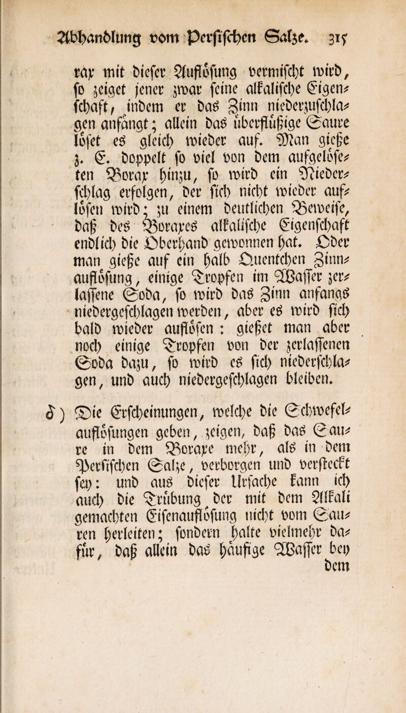 2tb^>an6lijng vom Pcfjijc^cn ©öf$e. 315: ra)f mit biefcr $(uflofung vcrmifcl)! mitb, fo jciget (enci: jroar feine alfalifcl)e ^'igen# febaft, ^inbem et baö nieberjuWia;* gen anfängt; allein bas ubetfluf’ige (^aure lüfet eö glcicl) mieber auf. ®tan giefc 3. hoppelt fo Piel Pon bem aufgelofe# ten Q3orap ^inju, fo tpitb ein 'Stiebet# fd)lag etfolgen, bet fiel) nicl)t miebet auf# lofen wirb; ;u einem beutlicben ^etpeife, baf beö Q3ovapeS alEalifcl)e @igenfcl)aft enblicl) bie £)betl)anb gemonnen bnt. ßbet man giefc auf ein bnlb £).uentcl)en ginn# auflofung, einige ^topfen im 'JBnffer jet# laffene ©oba, fo mitb baS ginn anfangs niebergefcl)lagen metben, aber eS mirb fiel) halb mieber aufTofen : gie|jet man aber nocl) einige Stopfen pon ber jerlaffenen ©oba baju, fo mirb cs fiel) nieberfebla# gen, unb auel) niebergefel)lagen bleiben. $) ®ie C'rfebeinungen, roelebe bie ©ebmefet# auflofungen geben, geigen, ba§ baS ©au# re in bem 93orape niel)r, als in bem ^etfifcl)cn ©al^e, perborgen unb perflcrft fep: unb aus biefer Urfael)e fann iel) auel) bie Grabung ^ ber mit bem SllEali gemaefeten ^ifenauflofung niel)t Pom ©au# ren Verleiten; fonbetn |)alte ptelmebr ba# für, bap allein baS (;aufi3e ‘2Baj[er bep