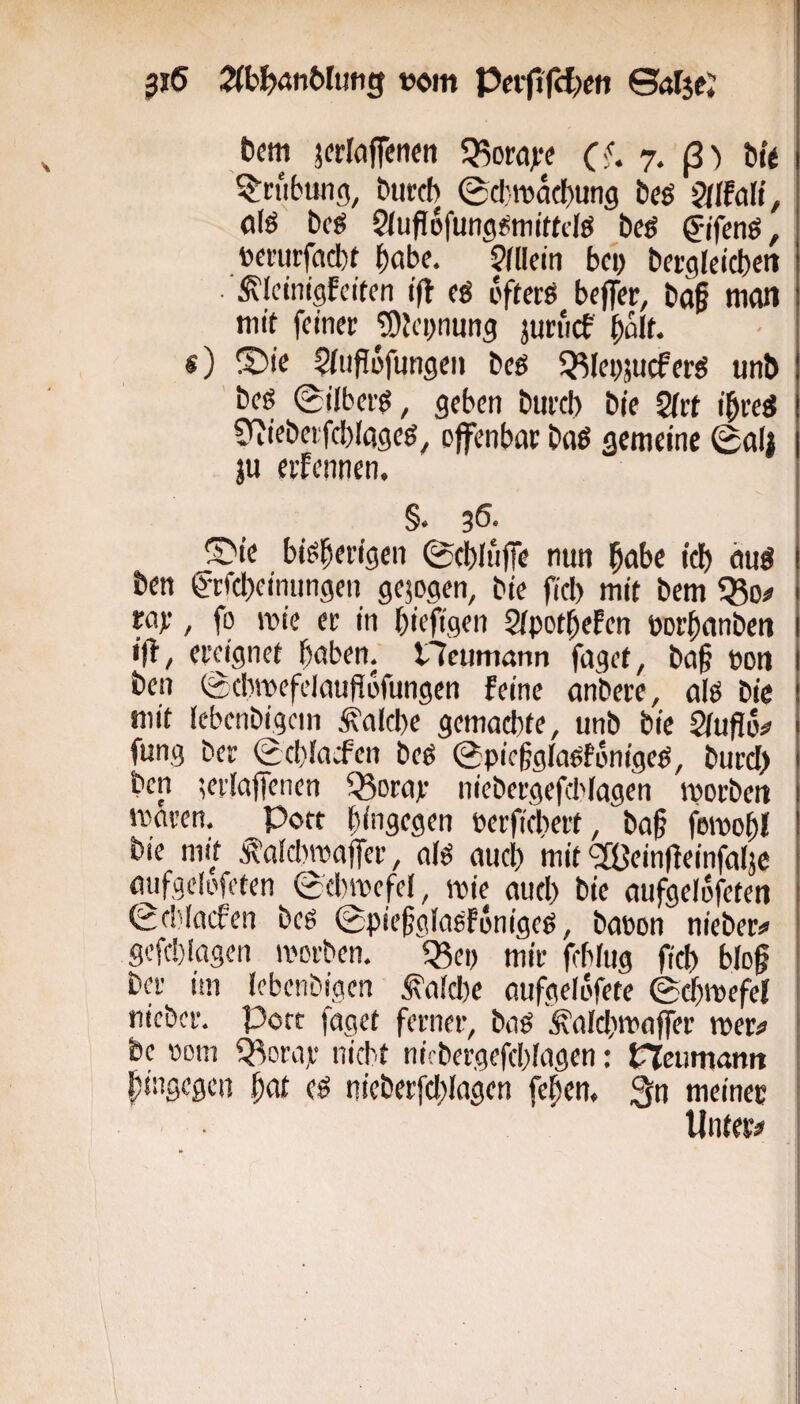 t>em jerlöflencti «Kord),'? (<. 7. ß) t»t« Trübung, burcb 0cl:n)acbun9 bcö QHtcAi, fllö Dcö 2(ufl6fung^mit(dö t»e^ gifenß, »ei’iirfcttbt bcibe. 9(Ucm bei) berglcicbeit ^Icinigfcilen ifl cö bfterö beffer, baf itKUi mit feiner pjeynung jutiicf ^alt. s) ©te Sfupöfungen beg ^^leyjucferg unb ’ beg 0ilberg, geben bureb bie Qltt i'breg ^itebeifcbiageg^ offenbar bog gemeine 0ali ju erfennen. §. 36. (^te bigberigen ©ebliiffe nun bobe idb aug ben g-rfcbeiniingen gezogen, bie fiel) mit bem 55o# rar, fo wie er in biefigen Sipotbefen porbanben i|b, ereignet hoben, tlcumann faget, ba§ pon ben ©clwefelaufiofungen feine anbere, olg bie mit (cbenbigcin i?alcbe gemachte, unb bie ^ufio# fung ber <Ecbiacfen beg @pieggIogf6nigeg, burcl) ben lerlaffenen Q3Drar niebergefcl'Iagen iporbeit maven, Pott hingegen perficbert, bab fmpobl bie mit Äaicbmajfer, a(g auch mit <2Bein(feinfa(je oufgclofeten 0(bmefel, mir auch bie aufgelofeten SeWoefen beg @pie§giagfi5nigeg, bopon nieber:« gcfcblogen tporben. «Bep mir febfug ficb biof Der im lebenbigen laiche oufgelöfete 0^ipefci fiicbcr. Pott faget ferner, bag Äaid^maffer tper# be »om Q^oraje nicht nirbergefcblagen: CTeumanit hingegen bot (g nieberfcblogen febem 3n meiner Unter#