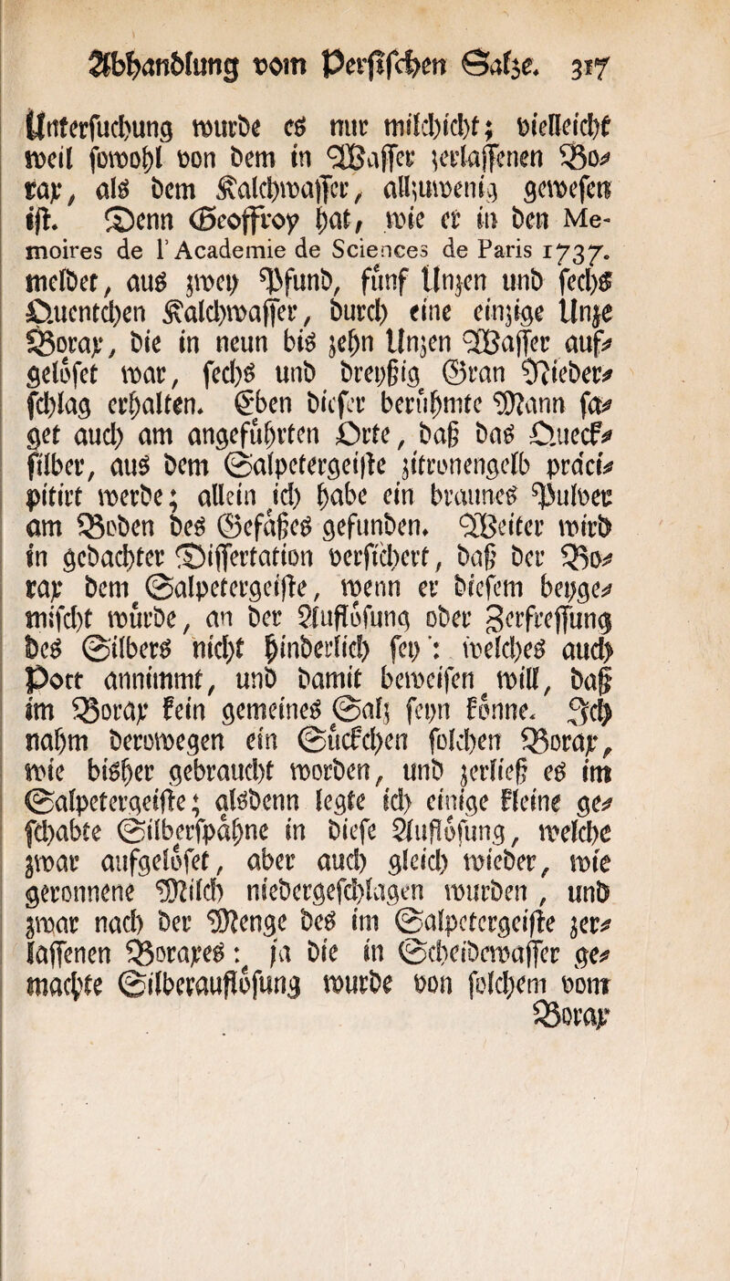 Üntrtfucbung mürbe eö mir mi{d)icl)t; eielleidbf meil fomo^l von öem in ‘2Ba|Tcr Ki’toffenen ^o=» rajr, nlö öem Äalcl)ma|Tcr, aHmmenig gcmefcre j|t. S)enn (Bcoffroy bat, wie er in bcn Me- moires de rAcademie de Sciences de Paris 1737. meibet, jroei; ^funb, fünf Unjcn unb fecl)f £).uentct)en ^alcbmajfer, burcl) eine einjige Unje ^ora):, bie in neun bfe jc^n Unjen '3Bafet auf» gelofet mar, fecl)ö unb brei)§ig^ ©ran O^ieber# i fcbiag erhalten. @>en bicfor beri'i^nitc '5>Jann fa=» get aud) am angeführten Orte, ba§ baß O.uecff ftlber, aus bem 0a(petergei|te jitronengelb pra'ctV I pitirt merbe; allein W) braunes Pulver om 35oben beS ©efafes gcfunben. ^Xßeiter mirb j in gcbad)ter ©iffertation perfid^ert, ba§ ber Qio^» rap bem ©alpetergeiflc, menn er biefem bepge»» I niifd)t mürbe, an ber Sfufufung ober 3<^ffeeffung ! beS 0iiberS 'nicl)t hinberlic!) fep': meld^es aud> Port annimmt, unb bamit bemeifen^ rnill, ba§ im ^Borap fein gemeines 0alj fepn fönne. 3eb nahm beromegcn ein @ucfd)en fold)en 33orap, ^ mie bisher gebraud)t morben, unb jeriiefj es im i 0alpetergc!i!e; aisbenn legte id) einige Keine ge^ fd)abte 0ilberfpahnc in biefe äufofung, mclche jmar aufgelofet, aber aud) gleid) mieber, mie : geronnene ^ild) niebergefd)lagen mürben , unb jraar nad) ber '3)Zenge beS im 0alpetergei(!e jer^ lajfenen ^ßorapeS fa bie in 0(heibemaffer ge»» I machte ©ilbcraufiofung mürbe von fo(d)em vomr 35orap