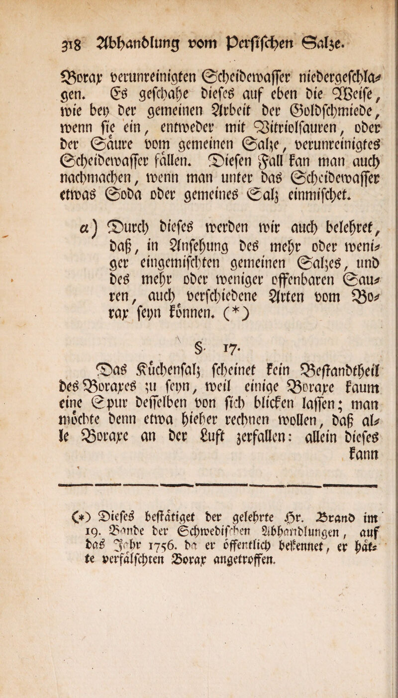 53ot;a); oerunr^inigten ©cbeibemaffcr niebergefcbla^ gen. & gefclia^c btcfeg auf eben bte ‘äßeife, jDie bei) bee gemeinen Slebeit bee @ülbf(l)miebe, menn fie ein, entmebei' mit ‘Siteiolfauren, ober bet @duee »om gemeinen ©alje, oerunreinigteö 0ct)eibeiraffer fallen, liefen gall fan man auch nacbmacben, wenn man unter baö 0cboibemafltec etmaö 0oba ober gemeineg 0alj einmifebet. et) ©urcl) biefeg roetben mit: auch belebtet, ba§, in Sinfebung beg mebe ober memV ger eingemifebten gemeinen 0al;eg, unb beg mebt ober weniger offenbaren @au# ren, aueb^ t»erfcbiebene Qltten bom ^o^ rat fepn fonnen. (*} §■ 17- ®ag ^ud)enfal5 fclteinet Fein 5Se(Tanbtbeil beg?8orareg ;u fegn, weil einige gerate faum eine (gpur beffelben bon firb blicFen laffen; man möcbtc benn etwa b'tber rechnen wollen, ba§ aU Je 33orate an ber £uft jerfallen: allein biefeg Fann C») ®iefeg geffdtiget ber gelehrte 45r. Äranö im' IQ. S'iiibe ber ©ebtvebiffben Sibbanblmigen, auf bag ^abr 17^6. ba er offentfici) bellennet, er bflf*  u »erfdlfcbten Scray angetreffen.