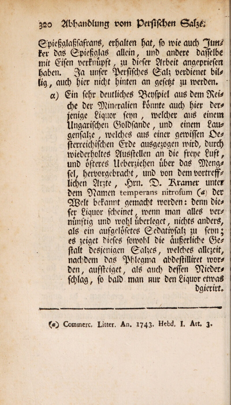0'pie§,Qlaßfafvanö, fr^öltm fo rote aud) Jutt/ fcv bciö 0pieß(^(aö eillcin, unb anbere bajfelbe mit €ifen »erfmroft, }u biVfer Jlrbett cmgepriefett l^bcn. 3« unfer ^Vei'fifd}eö (*af( betbienet biU (ig., flud) ^ict nicbt hinten an gefegt ju roerben. a) €in feht beutlicheö Q;^ei)fpiel auö bcm 9\eiV d)c bet “iOiineralien fünnte auch hitf bet# jenige £iq;ior fepn , roelchet anö einem llngarifi^en ©olbfanbe, unb einem £au# genfalje, roclcheö anö einet geroiffen Oe# flerteichifcben Ctbe anögejogen n>itb, butch roieberholteö ?iuö|lellen an bie ftepe ?uft, unb i'ffercö Ueberjiehen über baö !9?eng# fcl, hetbDtgcbrad)t, unb bon bemborfref# liehen $(rjte, ^rn. IRtamct unter bem £)?amen temperans nitrofum (<*) bCC 9Cße!t befannt gemacht roerben t benn bie# fer üiquor febeihet, roenn man aüeö bet# nunftig unb roohl uberieget, nichts anbere, aiö ein aufgelefeteg (gebatiefaf; ju fepn; eö jeistt bicfcö foroobl bie auferlicbe @e# palt bcöienigcn 0a(;cö, roeicbeö allcjeit, nachbem baö ^'blegma abbepilliret root# ben, aufpeiget, alö auch beffen ^fJiebet# / f» halb man nur ben £iquor etroaS bgierirt. f«5 Commerc, Litter. An. 1743. Hebd, I, Art. 3.