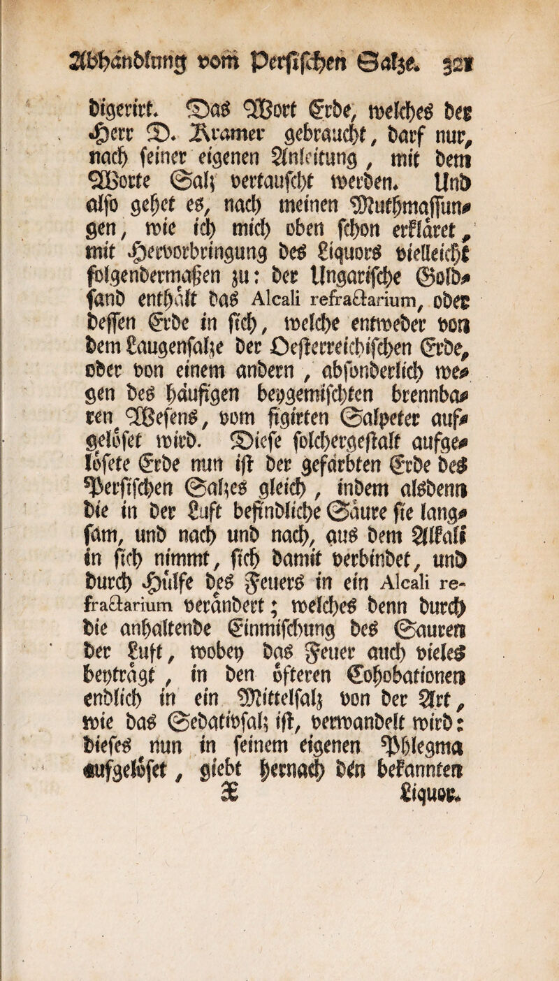 fctgcwt ®aö '3Bort (Jröe, iveld)«^ bec •Öerr ;^vamer gebraucht, bfltf nur, »iflc^) feiner eigenen Sfnfeitung , mit bem ^orte ©ttlf nertaufcbt metben. Un& öifo ge^et ($, nacl) meinen ‘S^Jut^mafifun^ gen, mie td) mid) oben febon erfldret, mit ^ereorbringung bcö giguorö »iedeicbt folgenbermagen ju; ber Ungnrifcbe ®oiösi fgnb enthalt bns Alcali refraöarium, obec befen @rbe in fccf), »Delcbe entmeber bo« bem Saugenfalje ber Oejlerreicbifcben grbe, ober bon einem onbern , obfonberlid) me^ gen beö b<*uji'gen bebgemtfd^fen brennbar ren^ «Jßefenö, bom ftgirfen ©afpeter auf^i gelüfet mirb. ©ieje folcbergeftaft aufge# löfete $rbe nun ijl ber gefärbten @rbe be^ *J3erfifi$en ©ä!;eö gleid), inbem alßbenti bie in ber Saft beftnbiicbe @durc fie lang« fäm, unb nach unb nacb, guö bem WMi in iifb nimmt, ficb bamit berbinbet, unö burd) ^iilfe beß in ein Alcali re- fraftarium berdnbert; ibeld)cß benn bnrc^ bie anbaltenbc €inmifd>nng beß ©nuren ber Suft, tbobep baß ^euer and) bieleS beptrdgt, in ben öfteren Co^obationeti enblid) in ein fSllittelfalj bon ber Qltt, Jbie baß ©ebätibfal; ift, betroanbeIt mirb: biefcß nun in feinem eigenen ^blegma tufgeldfet, giebt fierntt^ b^n befannten 3c Siguec.
