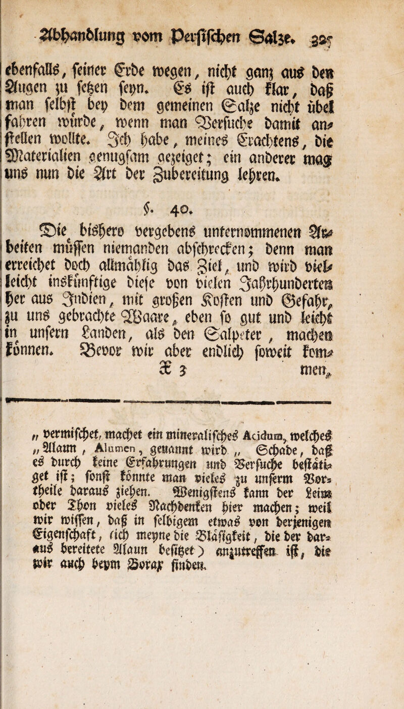 I -^b^n&Iung tjom Pcrji'fc|)en @4lje* i «benfaflö, feiner ^rbe t»egen, nid)t geinj ou^ &<» Singen ?u fe^en fe»>n. ifl gueb fkir, bo§ man felbt| be^) Dem gemeinen (galje nidbt «bei fahren mürbe, menn man ‘35erfuc!)e bamit an# feilen molite. Qcb habe, meinet 6i’acl)teng, bic 3)Jaterialien genugfam gejeigef* ein anberer mö® tmö nun bie Siit ber ^bereitung iebren. i I ’ [ I §■ 40. I _ ®ie_, bibbere «ergebend «niernrmmenen Sir# I beiten mufen niemanben abfebreefen; benn man Ierreichet beeb allmobiig baß giei, unb mirb riet* j leicht inßfnnftige biefe ücn rielen S^Jb'^hunbertea ! her oug 3nbien, mit grofen en unb ©efabr, j ju unß gebrad)te 'SBunre ^ eben fo gut unb kicht jin unfern Sanben, alß ben Salpeter, machen ifonnen. fßeror mir aber enblieh fomeit fern# 3B j men;,, „ öcrmifcbet, maebrt ein minesrötifebeß Acidum, »eiche# „ Sllami, Alunien, genannt »irl> „ ©epabe, baf i e# butcb teine grfabwngeit anb SSerfiidhe befiati? get tfi; fonfi tonnte man »iete# ju nnfemt , tpeiie barau# jieben. Sßentgfien# fann ber geii» I ober Jbon oieieß SWaebbenfen hier machen; »eit »ir »iflen, baf in feibigem efmaß »en berienigen ®igenfchaft, cich mepne bie ®lafigteit, bie ber bar* anß bereitete Sltaun befi$et ) anintrefm, iji, bit toir aach bepm Soray finböi. 1