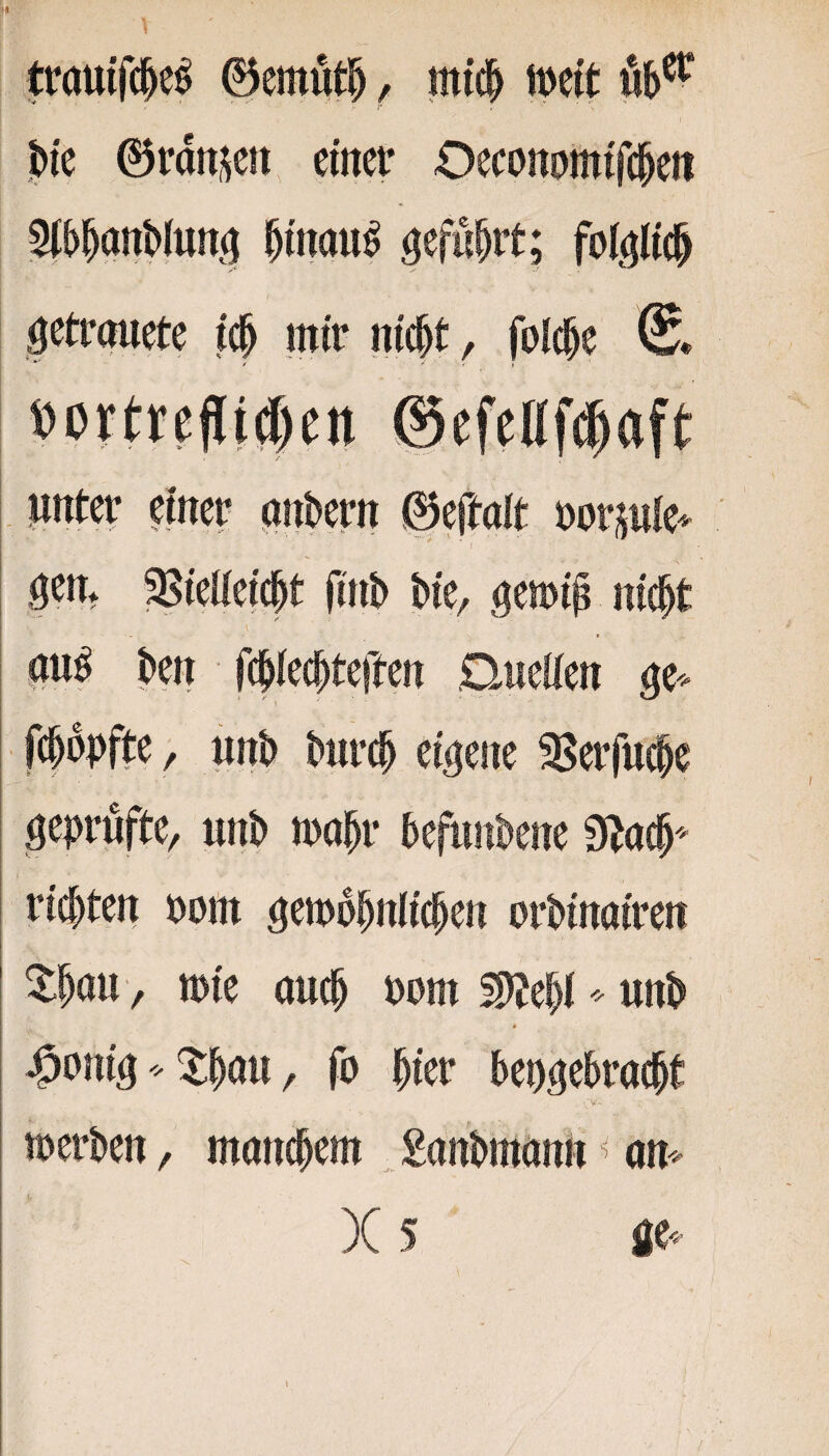 trautfc^e^ ©emut^, mtc^ I 1 ©rdn^ett einer Oeconomtfeben ^bbnnWun^ binau^ Ö^fnbrt; foi^^Ucb I öetrpete icb mir nicht, folcbe * ' ’ i »crttcfli#cn ©efellf^aft nnter einer c^nbtrn ©ej^ait üorjnle^ I ^en* ^ieüeicbt (inb bie, gemi^ nicht au^ ben fcbiecbteften Duclien ge^- I fcbdpfte, unb burcb eigene S^erfucbe geprüfte, unb mobr befunbene 9bocb'' rieten öom ^emobnlicben orbinairen ^böw, tt)ie auch uom 2)Jebiunb * >9oni^ 5:bcm, fo hier bepgebraebt »erben, manchem ^ £anbmann ^ am )C 5