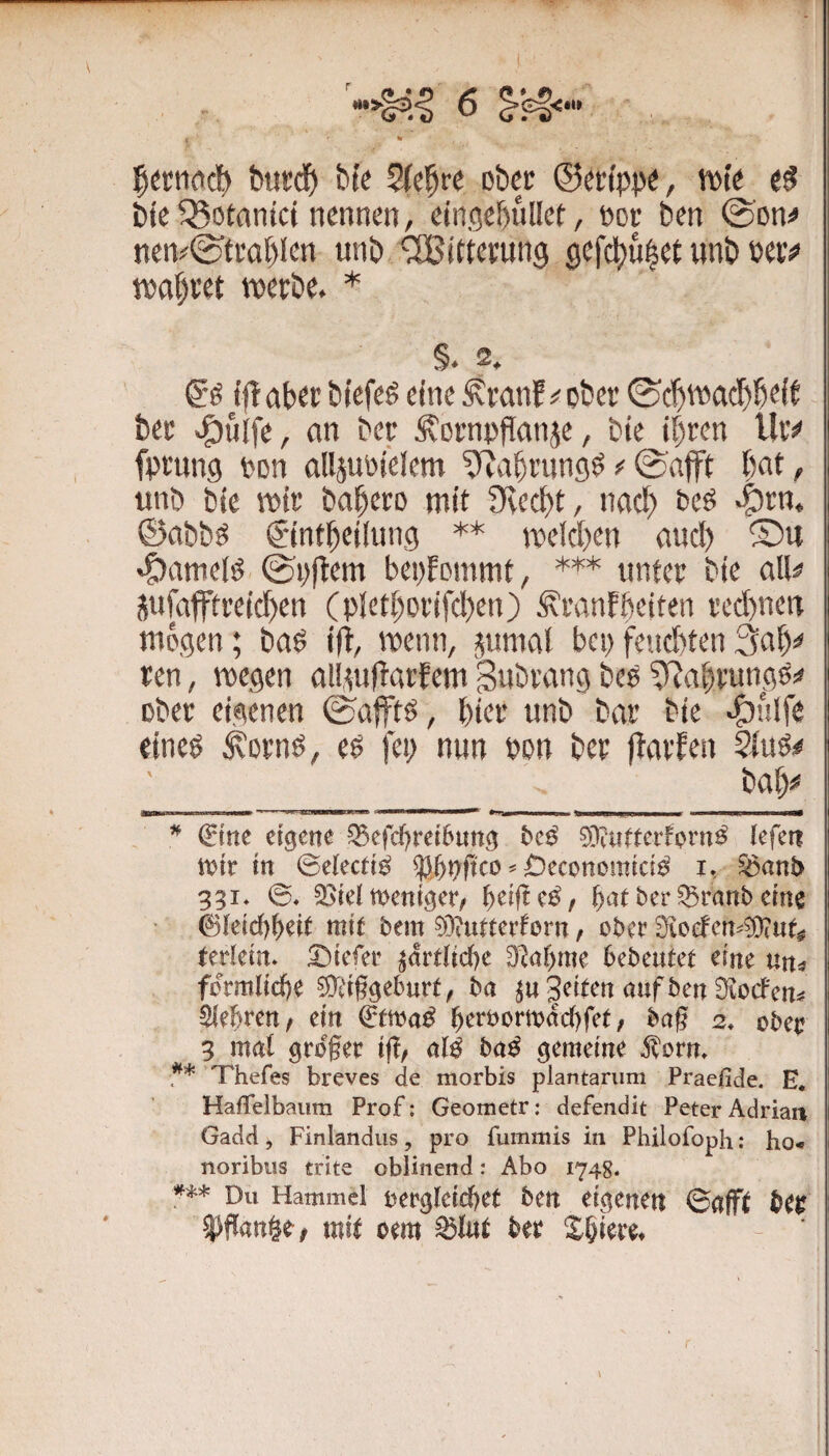 % burd() bk 2(cfre ober ©erfppe, tt)k bk getankt nennen, einflebullet, noe ben @'Dn^ nen#^tea[)len unb Witterung 0efcl)u|et unb uvf tvttbret tveebe. * §. 2. tflciber bkfe^ eine ^ranf;; ober ©c^waebbeit bec >^ulfe, ein ber Ä^ornpflanje, bk if)ren lUv fptnng v>Dn alljuinelcm ^Jabningö ^ ©afft bat, ttnb feie rok babero mit Oveebt, imd) bcö ©abbö C'intbeiinng ** TOeId)en and) ®u «panielö ©i)flem benfommt, *'*'* untet bk alk infaffti’eid)en (pletboi'ifdxn) ^mnfbeiten ved)nen mögen; baö ifi, menn, j(umal bei)fend)ten3ab:< ren, wegen ttll.mffatEem Swbtang beP ^^abfungö!» ober eigenen ©afftö, biei' unb bar bie «pulfe eineö ^ornö, eö fei; nun bon bet flavfen 5fuS^ bab# — I ■ I iiiiw  •' 'w^iiwiB«« II I »»na ■» ii ui.i ■ miw—i— ^ (Etne eigene ^efd)rei6ung 0D?utterfprn^ lefen tt?tr in ©electi^ ^ £)economicia i, ^ant> 331» ©♦ 33iel weniger/ ^eijtc^/ ^at ber^ranb eine 01eid)^eit mit bem ?9iutterforn f ober 2fioefcn-0DtUt^ terkin. tiefer ^ardid)e D^a^me bebeutet eine un^ fomlicfte ^d§gebur^, ba Seiten nuf ben Siocfen^ ^lehren/ ein (^tmi betbortt)dc()fet, bng 2, obei: 3 mal grbfee ifl/ nlß ba^ gemeine ^om. Thefes breves de morbis plantarum Praefide. E« HafTelbaum Prof; Geometr: defendit Peter Adrian Gadd, Finlandus, pro fummis in Philofoph: ho-» noribus trite obiinend: Abo 1748. w Du Hammel i)ergleid)et ben eigenen ©afft 5)flanöe, mit oem ^lut btt Spiere*