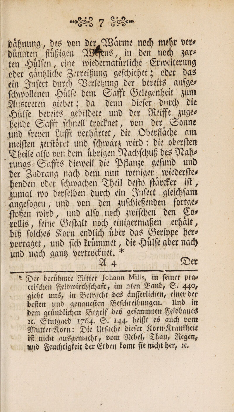 feal^mtng, beö öon t»cr nod) tumnten flüijigen bm noch ten >^)ul[cn, eine roiebei'natui'(tcl)e Stweiterang ober gctn^ücbe 9efd)ief)et; ober baö ein 3nfect burd) Q3eKie^nn9 bec beveitö aiifgej» fcbWDllenen i)ülfe bem '©afft ©elegen^eit jum 2(«ötceten gicbet; ba beim biefec bnvd) bie ,^ulfe bereite gebilbete unb bee Sveiffe^juge«* benbe ©afft fd)nell ttocfnet, ton bee^ ©onne iinb fi'ei)eit £ufft v>erbättet, bie £)bcrflnd)e am meiften jeiftovet unb mivb: bie oberden ^befie alfo udu bem übrigen 2(fad)fd)u§ beö run9ö'©afftö biemeii bie ^ffanje gefunb unt> ber gabrang nad) bem mm weniger ^ wieberfTe# l^enben aber fd)wad)en ^^bei( befto fiarefer ijt, gumal wo berfelben burd) ein 3nfect 9(eid)fam emgefogen, unb bon ben ^ufebieffenben fortgCi* fielen wirb, unb aifo ned) ^wifeben ben €o^ rolliö, feine ©effalt nod) einigermaßen erbalt, biß folcbes Äorn enblid) über baö ©erippc porraget, unb fid) Ei'ummet, bie >öulfe aber nad> unb nad) ganb pertroefnet * _ 21 4 Ser 6cruf)mtc Stifter Johann MiUs, in feiner pra» ■ ctifchen •«» 2fen ®anb, ©. 440, giebf ung, in ajetraebt beö öu(TerIid)en, einer ber befien unb genoueflen iBefebreifcungen. Unb iit bem grunblicben ®cgtif beP gefommten geibböne« !c. ©tutgnrb 1764. ©. 144- beißt eö oud? »cm ?0?uffer»f orn: Sie Urfaefte biefer ÄcrmJtranfbeit tfl nic{)t nuggemnebt / »cm ütebef, Sbcu, Stegen, »mb geuebfigteit ber €rben femt f?« niebt tc*