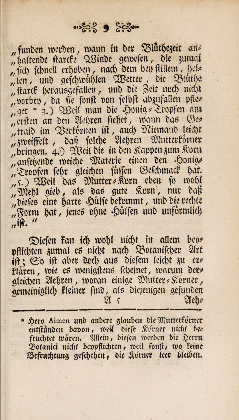 „ baltenbc flarcfe '2Binbe gewefen, bte junwi ,, fidE) fd)neU ceboben, nach bem bci> Ibillent, be!^ „len, unb 9efd)wublen ‘iJBettei’, bic ^iutb^ „ftareP b^Muögefallen, unb bie geit noch ntcbl „ttcrbcb, ba fte fonjl »on felbjb ttb|ufalkn pflc^ „get * 3.) ‘3Bd( man bic „ctfben an ben ?{cbwn ftebet, Wann baö && „traib im QJcrfbinicn ifb, auch SRicmanb teicbf „jwcijfelt, ba§ folcb^ 'D}iUttcfbDi'ncg „bringen. 4i) <3Bcilbtc in ben Wappen jttm Äorn „anfe|cnbe weiche Materie einen ben ^onig;* „tropfen febv gleid)en fuffen ©efebmaeb baf* „f.) '3Bcil baö '3)^uttec#^Drn eben fo wobl „‘üJJebl gicb, alö baP gute ^orn', nur baf „biefeö eine ^ane ^ulfe befommt, unbbipeebte „§orm bat, /eneö ebne #lfen unb unformlicl) „ig.  ©iefen fan i(^) wobl nicht in allem bei)# pgiebten jumal eö nicht nach ^otanifchei* 3lr£ ig; ©0 ig aber bach auö biefem leicht ju er# flaren, wie eg weniggenP gheinet, warum bec# gleichen Sichren, woran einige tDlutteiv^'orner, gemeiniglich fleinec ftnb, alg biejenigen gefunben Sl f Sieb# * ^ero Aimen unb atibcre bte drtteb entffunben babon f wetf btefe ^vdrnec ntebt be^^ frud)tet mdren» biefeit werben bte S^mtt ^otetntet nic&t beppfltcf)ten / njetl fottjl^ tbo ferne gefe^e^en# bte Äcritet feet: bJeibem