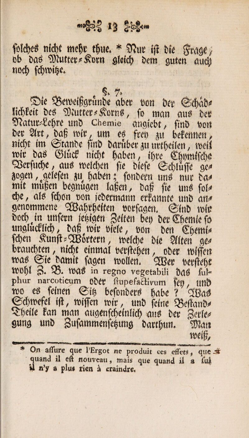 n{(l)t tne|c t|ue, * tft hV / Db öaö sldcb bem guten öut| nod^ fc^wi^e* ©te ^eweifgrünbe abet bon bet* ^df)ab# licbfctt beö 9}tutte!;#^ot'ng, fo man auö bee SRatut#£cbt’e unö Chemie anglebt/ ft'nb feorf bes %xt, ba§ mi», um eö freu m befenncn. Hiebt im ©tanbe finb barubet p iiftbeilen, meil tmi* baö ©lüd nicht höben, ibw €bi)mifcl)Ä sBerfticbe, au« weieben fie biefe ©cbluffe ge^ gogen, ^gelefen §u haben; fonbem unö nuc ba^ mit muhen begnügen iahen, bah fie un« foi^ al« febßn non iebeemann eifannte unb an^ genommene 'Sßabebtiten »otfagen, ©inb mie bücbjn uttfeen jefeigen Seiten bei) beoSbemlefo unglucfiieb# baf mit »iete, non ben €bem{^ fd)en ^unfl?'2Botfetn, meid)e bie $iite« ge^ bwuebten, nidbt einmal oeoltehen, ober mifem ma« ©ie bamit fagen moilen. ^eo beeflebf mobl 3* ma« in regno vegetabil« baö ful- phur narcüticum obet ftupefaaivum fei), Und mo e« feinen ©ih befonberö habe ? ®a^ ©cl)»efel iü, mijfen mir, unb feine Q5ef!anÖs' ^beiie fan man augenfebetniieb ‘au« ber Serien gung unb Sufammenfehung batthun. ®lait __ __ meif, * On aflttre que l’Ergot ne produit ces effetV, que # qiiand il eft nouveau, »lals qtie quand il 3 &i i) n’y 3 plus risn ^ craindre.
