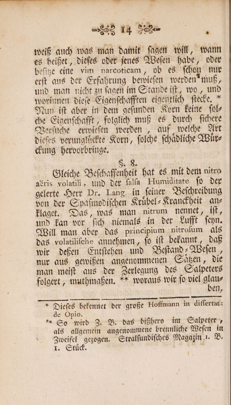 14 . Kictf? and) waö man bamit facicn mid, mann cg biefeg cbcr jcneg '^Befen habe, obec bcftijC eine vim narcoticam, ob Cg fcbotl mit ci'fl 'aiig bct gtfabrung bemiefen mcrbcn’tfm^/ iinb man niebt ün faacii im ©tanbc ift, mo, unb mothmen biefe €-t9enfd)afffcn ctgentlid) )Mc. * ijt abet in bem gefunben .^‘otn feine fol^ cbe Sigeii[d)afft / folglich niuf eg butd) fiebere <3>erft!c!)e ermiefen merben , auf ^ meicbe biefeg feerunglucftc Äorn/ folcbe fd)abiid)e‘2Bur<’ cfimg becüorbringe. §. S. ©ieid)e Q5efcbaf!tnbeit ’^at eg mit bem mtro a'iris volatili > linb bCt fali^ Humiditate fo bCt gelerte e^err Dr. Lang in feiner 35efcbteibun3 non ber ©pafmobifeben Trubel^^ranefbeit an^ flagct. ®ag, mag man nitmm nennet, ift, iinb fan nor fid) niemaig in ber Snfft fepn. Qßill man aber bag principium mtrofum alg bag volatiiifche aniiebmcn, fo ift befannt, baf mir befen (Sntfteben unb ^Seftanb^^efen, nur aug gemiffeu angenommenen ©t^en, bie mau meift aug ber ^etlegung beg ©aipeterg folgert, matbmafen. ** moraug mir fo niel glauj» ben, * Sbtefeg 6cfeiinct 6cc große Hofiiiiann in diflertat: de Opio. , ** eo tvnrb 3. 05. baö 6ißt)cro tm ©alpefer , a(g altgeracin angenommene brennlicbe 5®efen ni Jtoeifcl gejogen. ©rrnlfunbifcbeö STtagajnid. I. ©tuet.