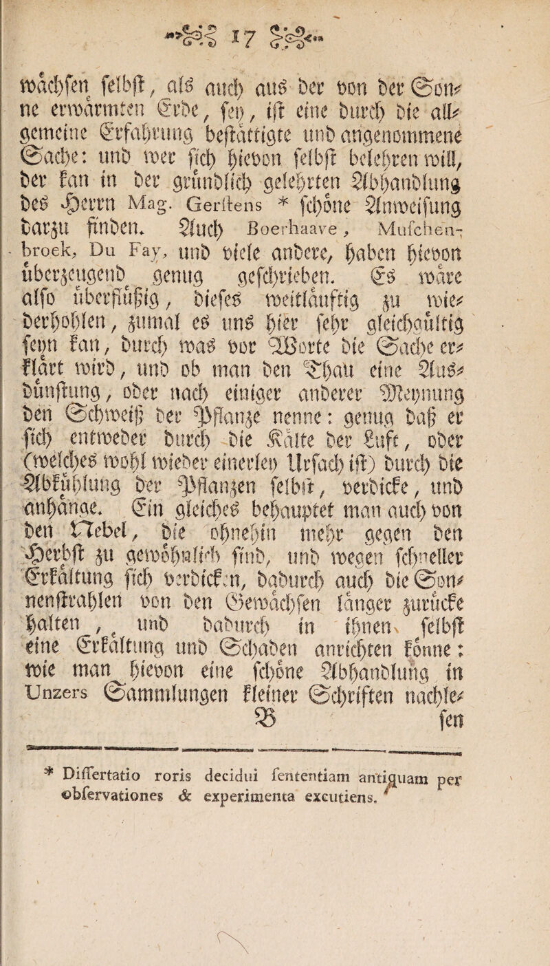 wad)fen felbjl, alö amt) auö ki’ Don bet'©ßm ne crroarmten g'cbe, fei), (ft eine burct) &te a!I<< gemeine gifali'img beftdttigte unb angenommene @ad)e; imb met fiel) ^ieüon felbft bctet)een roiü, bei‘ fan in ber gnmbüc!) ge!et)rten $(b[)anb(ung beö ^ci'i’n Mag. Geritens * fd)one $tnmeifung bai’ju fxnben. $tucl) ß oerhaave ^ Mufchen“ - broek. Du Fay, unb biete anbcve, ^aben ^ieöon übei'jeiigenb genug gefd)vieben. mdre atfo übei’püfig, biefeö meittduftig p \x>k( ■ beid)of)ten, jumal es uns fet)i- gleid)gülfig feim Ean, biird) maS boc '2Boi'te bie ®ad)e ec# flart roirb, unb ob man ben '^^t)an eine StuS# bun|timg, obec nad) einigec anbecec ‘äJtei)mmg beii @d)mei|j bec ^flan^e nenne: genug ba§ ec fiel) entmebec bued) bie ,^d!te bec Sufc, obec (mekt)es mobl miebec eincctei) llcfad) ift) biicd) bte -2tbfut)tung bec ^^dfian^en feibü, betbiefe, unb an^ange. (?in 9teid)eS betyauptet man and) bon ben Hebet ^ bie o^nei)in ine^c gegen ben >t)ecbft 511 geibdönltd) finb, unb wegen fcbnetlec C'cEttltung ffet) beebiefm, bgbued) aud> bie^on# nenficablen bon ben ®erodd)fen idngec jucuefe l^alten , ^ imb babued) in ihnen feibjl eine ScEattiing unb 0d)aben ancichten fdnne: tbie man^hkbon eine fd)6ne ?tbhanblung in Unzers (Sammlungen fteinec (Sd)ciften nacble# « feil * Diflertatio roris decidui fentemtiam an'tiguam per obfervationes & experimenta exeutiens. *