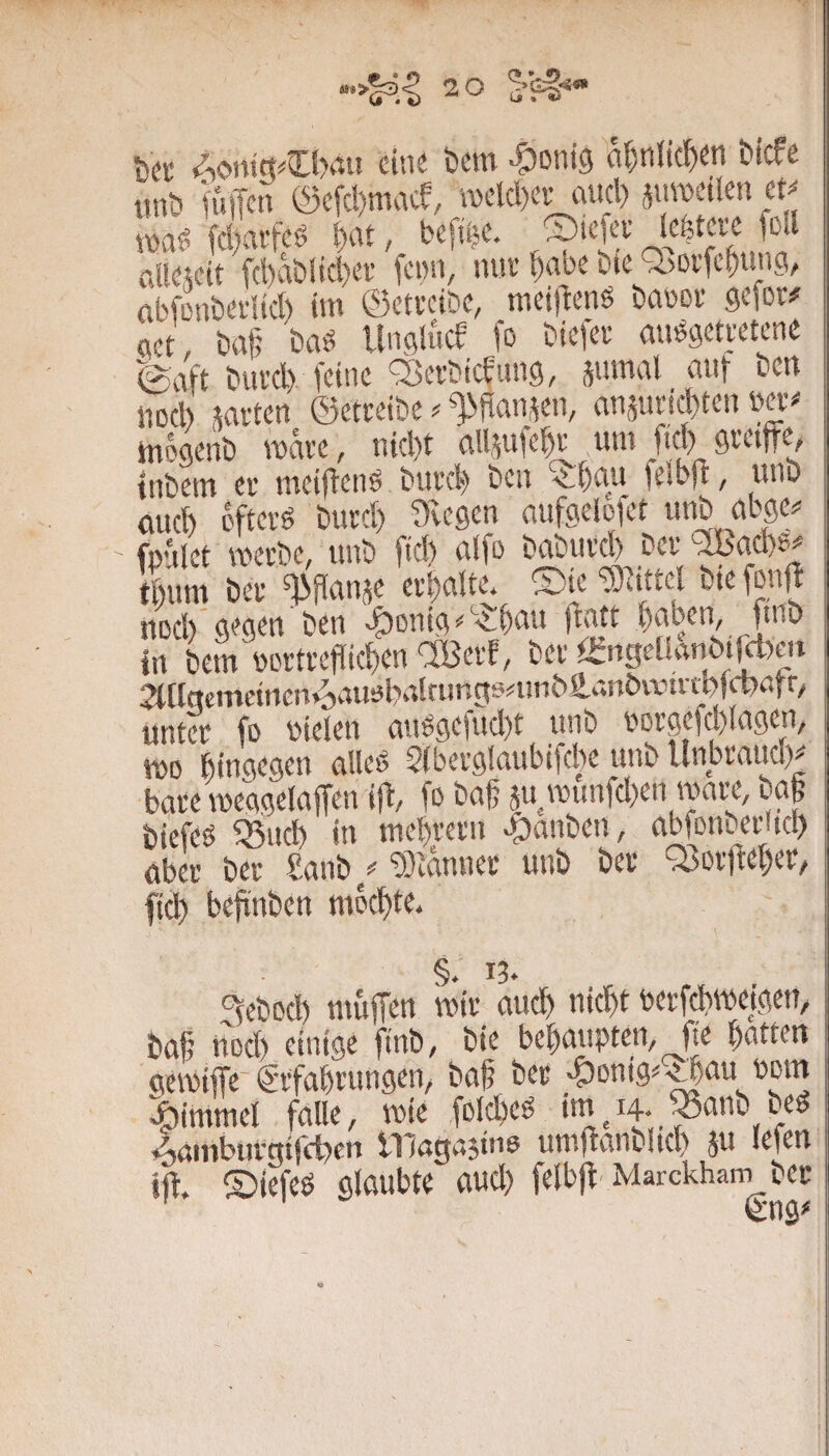 bec Aontct^Cbrtu eine bem ■?)oni9 a^ntie^en biefe tmb fuffc« @cfcl)mace, roeld)evaucl) jureetlen tP xx>a^ fd)aifeg ^at, befiije. ©iefev foll allewit fd)abiid)ef fenn, nuv ^abe bte a)0i’fc^un3, abfmibeiltd) im ©etveibe, meijtenS baüov gefov^ flet, baf; baö llnöiücE fo biefee ausgetretene ^aft biU'd) feine Q^erbicEung, äiimal aut ben nocl) saften ©etteibe ^ ^ftansen, ansufi^ten m-# rnogenb mave, nicl)t allsufe^f unt fiel) greiffe, tnbem er mciftenö burci;» ben ^t)au feib)f, unb ouct) öfters burd) Ovegen aufgeloiet unb abge^ fpniet werbe, unb ftd) alfo baburd) ber 'iBad)?^ tbum ber ^flansc erhalte, ®ie ^Eittel bte fonfl nocl) gegen ben v^onig ‘■'^bnu jtatt ^)nben, ftnb In bem'portreflic^en OBerf, ber tingeOanöt^m 2l[tgemdnctuiauoba!fimgonm6fi.anbvvtrn)f^atr/ unter fo Dielen anSgeiud)t unb Dorgefcylagen, wo hingegen alles 5(berglaubiftl)c unb llnbraud)^ bare weggelaffen iff, fo bag ju wunfd)en wart, bafe biefes ^ud) in mel)rern ffbanben, abfonberUcl) aber ber £anb/‘?}ianner unb ber Q3orffef)er/ fid) beffnben mochte. §. 13. 3ebod) muffen wir aud) nic^t berfd)weigcn, bafi nod) einige |inb, bie behaupten, fte Ratten gewiffe-g-rfabrungen, ba|? ber ;5)onig^^au »om Fimmel falle, wie folcbeS ••n/i4- ^nnb uS ♦^aiUburgtfcbcn inagastiw umffanblid) ju lefen iff. ©iefeö glaubte aud) felbff Marckham ber (Sng*'