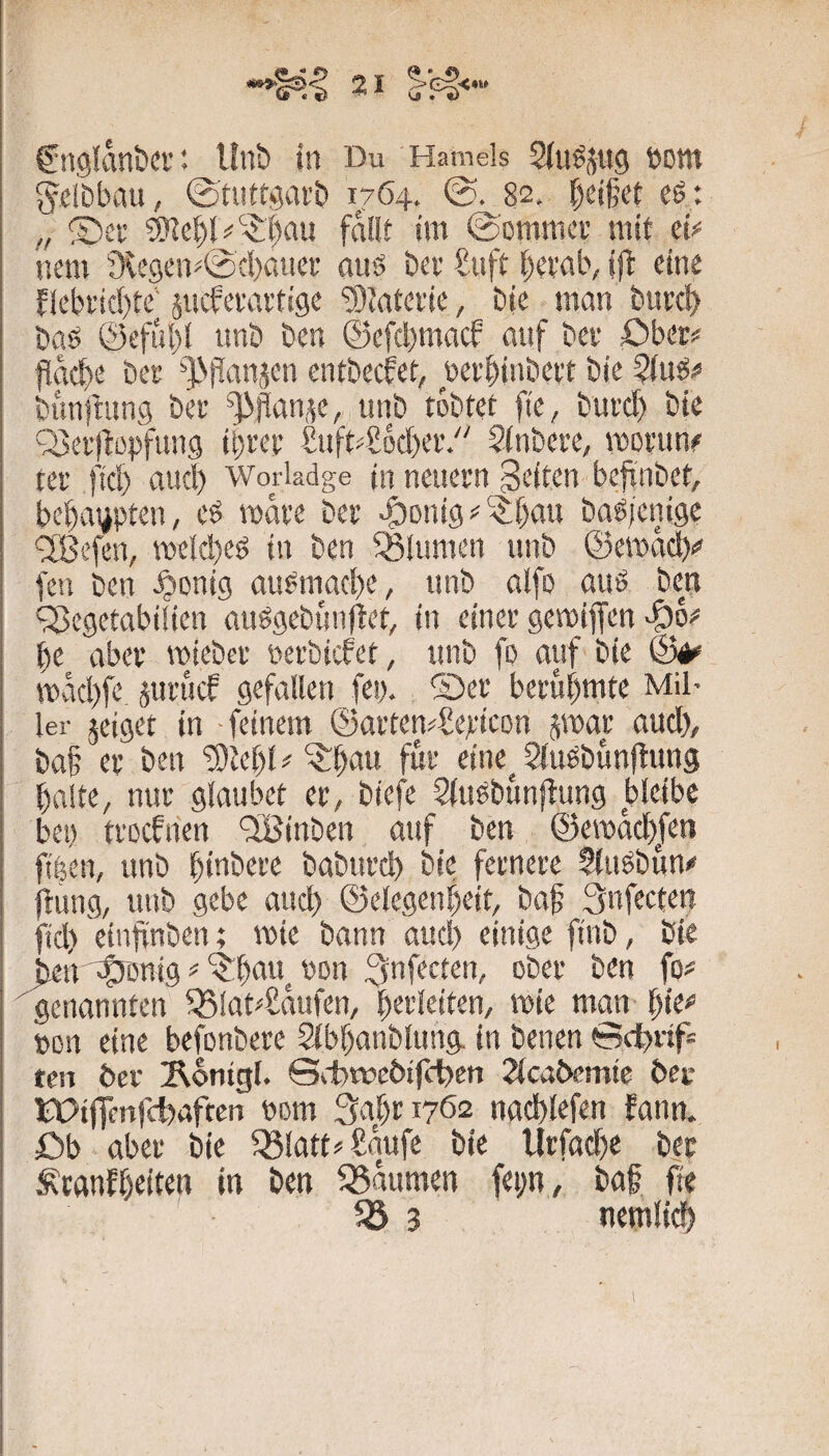 g^cibbau, ©tuftgai’b 1764. 82. Reifet eß: „ 2)ci’ fallt im ©ommcv mit ei^ nem 9le9eiv'@d)aiicf auö ber £uft t)et'al\ ijb eine flebt'td)te jucfei'avtigc 9)tatei'ie, bic man burc^ baö @cful)l nnb bcn @cfc!)macf auf bet öber# flache bcf ^J>iianjen entbecfet, ücr^inbeit bie ?iug# bimfnmg bet ^pan,^e, nnb tobtet fte, bui'd) bie Q3ei’)l:opfun9 ibret f^uft^Socbev/' Sinbere, moi'un^ tei’ ftc!) aucl) Worladge in neuern feiten beft’nbet, bebatipten, eö mare ber ^onig f)an bagicnigc ^ßefen, meicbeö in ben Blumen unb ©emad)«» fen ben ^onig ait^mad)c, unb alfo auö ben QJegctabiiien anögebünflet, in einer gemiffen ^6;* be aber roieber oerbicfet, unb fo auf bie mad)fe jurucf gefallen fei). ®er berühmte Mil¬ ler jeiget in feinem ©arten^Sepicon ^mar aud), ba§ er ben 93tebl# ^be*» eine^ ^iu^bunliung balte, nur glaubet er, biefe Sinöbunflung bleibe bei) trocfnen ‘SBinben auf ben ©emacbjen fiben, unb bmbere baburd) bie fernere Siitöbun« Itung, unb gebe aud) ©elegenbeit, baf 3nfectett fid) etnfinben; mie bann aud) einige ftnb, bie jicn'^ßnig^‘?!b‘^w. von (0=' genannten ^lat^aufen, bttieiten, mie man \)W pon eine befonbere Sibbanblung. in benen Scfinf* tcn 6er ^ontgl. ©iibwebifc^cn 2(ca6cmte 6ec tPifTenfcbaften Pom 3af)ri762 nad)lefen fann. öb aber bie ^latt^ Saufe bie llrfadie bec ^ranfbeiten in ben Daumen fepn, ba§ fte fö 3 nemlidb
