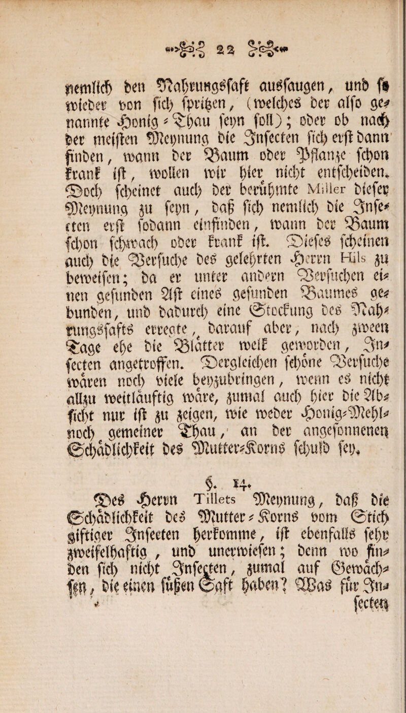 nfwHcf) ben «TJabrang^frtft au^faugen, unb ffl tticbCK tcn fiel) fpriöen, (wId)CJl bet ölfo ge? nannte j;DDn(g ^ fepn foll); ßbet ob nac^ bet nietjlen tOJepnung ble ^nfccten fiel) et)t banif gilben, wann bet 53aum ober ^flan.te febon ftanf wollen wir fid)t entfebeiben. ©oeb febeinct auel) bei* betubmte Miller biefei? ^tei)nung ju fepn, ba^ ft'eb nemllcl) bie 3nfe? tten etfi fobann einfriben, wann ber ^aum fd)on feb-wacb ober ftanf tjf. ©iefcö febeinen mid) bie 'Serfud)e beö gelehrten ^ertn Hils ju bewetfen; ba er unter anbern Q3ei’fnd)en et? nen geftinben 2l|f eine^ gefunben ^Baumeö ge? bunben, unb baburd) eine eStoefung bcö rungSfafts erregte barauf aber, nad) jween ^age ebe bie 'glatter weif geworben, 3n? fecten angetroffen. ®crglcid)en fd)one '33erfud)e WOTen nocl) oiele begjubringen, wenn es) niebt all^u weitlauftig wate, jumal aueb bie«;. bie?(b? fid)t nur iff ju jeigen, wie webet ^onig^'üOfebl? nod) gemeiner ‘i|!b<«w /' <«*« ber angefonnenct) <Sd)ablid)fe|t be^ ®utter?^ornö fd}u!b fei), 9* ®T* -?)er»n Tillets 'Segnung, baf big ©d)ablid)feit be» !9iUtter ? ^ornö uom @tidb giftiger 3nfeefen berfomme, ifl ebenfalls febr äweifelbnftig , unb unerwiefen; beim wo fi'n? ben ficb nid)t Snfecten , jumal auf ©ewaeb? ffit^ bie einen fupenisgft bßJ^en’ furSn? fccteti