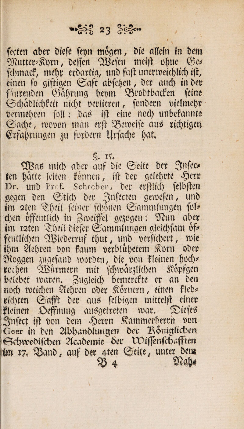 ’SIuttei'^ÄDvn, bcjfcn ‘2Befen mctfl: e^nc ©-e« fcbmac?, mcbv cvbarttg, unb fafl uncfmetcbltcl^ i)l, einen fo giftigien ©aft nbfe^en, bce and) tn bec fnstenbcn ©n^ning bei)m 35fobtbacfen feine ©cl)ab(id)feit ni(|)t oeilieten, fonbern oielmcbr- »erme^een fol!: baö ift eine nod) unbekannte ©ad)e, iwüon man erjt ^emeifc anö cid^tigen ! €’i'fa|i'imgen foi’bcvn l{vfad;e i^at, i mid) abei- auf bie ©eite bet 3infec« ten §atte leiten können, ijb bet gelehrte Dr. unb Prof. Schreber, bet etfllicl) felbjtert gegen bcn ©tid) bet ^nfecten geroefcn, unb jm 2ten '^peil feinet fd)onen ©anuiilungen fol# d)en offentlid) in gezogen: 0^un abet im i2ten ‘$;öeil biefet ©ammlungen gleid)fam of# j fentlicbcn '^Bicbetruf t^ut, unb betfid)ett, mic ibm 2tet)rcn fton kaum nctbiul)etem irotn obet Seoggen pgefanb worben, bie^üon kleinen^^od)# tofben 'äßutmetn mit fd)warjlid)cn Äopfgen belebet waren. Swgleid) bcmercftc et an bcn I iiDcl) weicben Siebten ober Kornern, einen kleb# ! t;id)ten ©afft ber auö felbigen mittelfl einer ifleinen öeffüung ausgetreten war. ©iefeS ä'nfect ifl bon bem ^errn Äammerberrh bon Geer in bcn 2tbban6iungcn ber Soingltcben i 0ct)wcbirct>cn Jlcabcirtie Öcr tOiffenfcbafften ! im 17. ^anb, auf ber 4ten ©eite, unter bet» ^4